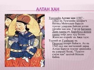АЛТАН ХАН
    Түмэдийн Алтан хан (1507 -
      1582) нь Түмэдийн захирагч
      бөгөөд Монголын баруун
      түмэнг удирдаж байсан алтан
      ургийн хан юм. Тэрээр Батмөнх
      Даян хааны ач, Барсболд жонон
      хааны хоѐр дахь хүү болно.
      Жинхэнэ нэрийг нь Анд гэдэг.
    Түүний ах Гүнбилиг нь
      Ордосыгзахирч байжээ. Ах нь
      1542 онд нас нөгчсөний дараа
      Алтан Баруун түмэнг ерөнхийд
      нь удирдах болж, "Түшээт
      сэцэн хан" цолтой болсон
      байна.
 
