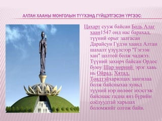 АЛТАН ХААНЫ МОНГОЛЫН ТҮҮХЭНД ГҮЙЦЭТГЭСЭН ҮРГЭЭС:

                        Цахарт сууж байсан Бодь Алаг
                          хаан1547 онд нас барахад,
                          түүний орыг залгасан
                          Дарайсун Гүдэн хаанд Алтан
                          шахалт үзүүлсээр "Гэгээн
                          хан" цолтой болж чаджээ.
                          Түүний захирч байсан Ордос
                          буюу Шар мөрний эрэг хавь
                          нь Ойрад, Хятад,
                          Төвдтэйхарилцах зангилаа
                          болж байсныхаа хувьд
                          түүний нэр нөлөөг ихэсгэж
                          байснаас гадна янз бүрийн
                          соѐлуудтай харьцах
                          боломжийг олгож байв.
 