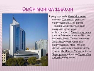 ӨВӨР МОНГОЛ 1560.ОН
         Тэрээр одоогийн Өвөр Монголын
            нийслэл Хөх хотыг үндэслэн
            байгуулсан юм. Мөн тэрээр
            Төвдийн Буддизмыг Монголд
            нэвтрэхэд чухал үүрэг
            гүйцэтгэснээрээ Монголы түүхэнд
            үлдсэн. Монголын анхны Буддын
            сүм хийд болох Тэгчин Чонхорыг
            Хөх хотод чухам Алтан хан
            байгуулсан аж. Мөн 1586 онд
            Абтай Сайнханы дэмжлэгтэйгээр
            хуучин Их Монгол Улсын нийслэл
            Хархорумын ойролцоо Эрдэнэ-Зуу
            хийдийг байгуулжээ.
 