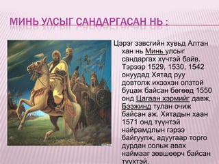 МИНЬ УЛСЫГ САНДАРГАСАН НЬ :
                 Цэрэг зэвсгийн хувьд Алтан
                   хан нь Минь улсыг
                   сандаргах хүчтэй байв.
                   Тэрээр 1529, 1530, 1542
                   онуудад Хятад руу
                   довтолж ихээхэн олзтой
                   буцаж байсан бөгөөд 1550
                   онд Цагаан хэрмийг давж,
                   Бээжинд тулан очиж
                   байсан аж. Хятадын хаан
                   1571 онд түүнтэй
                   найрамдлын гэрээ
                   байгуулж, адуугаар торго
                   дурдан сольж авах
                   наймааг зөвшөөрч байсан
                   түүхтэй.
 