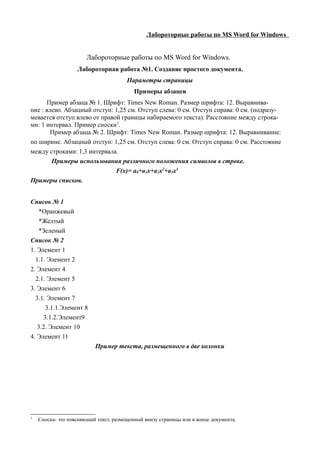 Лабороторные работы по MS Word for Windows


                       Лабороторные работы по MS Word for Windows.
                   Лабороторная работа №1. Создание простого документа.
                                       Параметры страницы
                                          Примеры абзацев
      Пример абзаца № 1. Шрифт: Times New Roman. Размер шрифта: 12. Выравнива-
ние : влево. Абзацный отступ: 1,25 см. Отступ слева: 0 см. Отступ справа: 0 см. (подразу-
мевается отступ влево от правой границы набираемого текста). Расстояние между строка-
ми: 1 интервал. Пример сноски1.
        Пример абзаца № 2. Шрифт: Times New Roman. Размер шрифта: 12. Выравнивание:
по ширине. Абзацный отступ: 1,25 см. Отступ слева: 0 см. Отступ справа: 0 см. Расстояние
между строками: 1,3 интервала.
        Примеры использования различного положения символов в строке.
                              F(x)= a0+a1x+a2x2+a3x3
Примеры списков.


Список № 1
    *Оранжевый
    *Желтый
    *Зеленый
Список № 2
1. Элемент 1
  1.1. Элемент 2
2. Элемент 4
  2.1. Элемент 5
3. Элемент 6
  3.1. Элемент 7
       3.1.1.Элемент 8
      3.1.2.Элемент9
   3.2. Элемент 10
4. Элемент 11
                          Пример текста, размещенного в две колонки




1
    Сноска- это поясняющий текст, размещенный внизу страницы или в конце документа.
 
