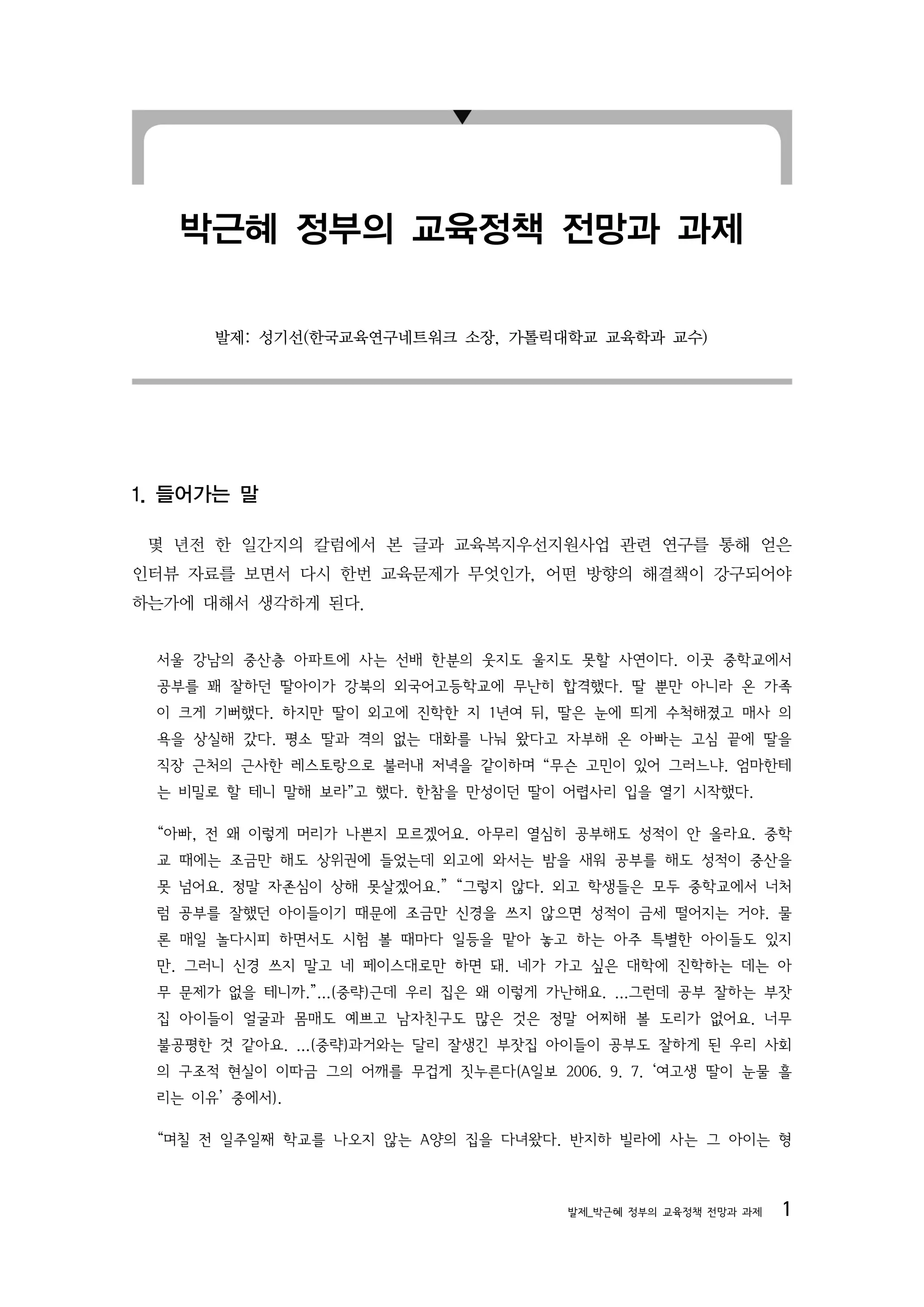 박근혜 정부의 교육정책 전망과 과제

      발제: 성기선(한국교육연구네트워크 소장, 가톨릭대학교 교육학과 교수)




1. 들어가는 말

 몇 년전 한 일간지의 칼럼에서 본 글과 교육복지우선지원사업 관련 연구를 통해 얻은
인터뷰 자료를 보면서 다시 한번 교육문제가 무엇인가, 어떤 방향의 해결책이 강구되어야
하는가에 대해서 생각하게 된다.


 서울 강남의 중산층 아파트에 사는 선배 한분의 웃지도 울지도 못할 사연이다. 이곳 중학교에서
 공부를 꽤 잘하던 딸아이가 강북의 외국어고등학교에 무난히 합격했다. 딸 뿐만 아니라 온 가족
 이 크게 기뻐했다. 하지만 딸이 외고에 진학한 지 1년여 뒤, 딸은 눈에 띄게 수척해졌고 매사 의
 욕을 상실해 갔다. 평소 딸과 격의 없는 대화를 나눠 왔다고 자부해 온 아빠는 고심 끝에 딸을
 직장 근처의 근사한 레스토랑으로 불러내 저녁을 같이하며 “무슨 고민이 있어 그러느냐. 엄마한테
 는 비밀로 할 테니 말해 보라”고 했다. 한참을 만성이던 딸이 어렵사리 입을 열기 시작했다.

 “아빠, 전 왜 이렇게 머리가 나쁜지 모르겠어요. 아무리 열심히 공부해도 성적이 안 올라요. 중학
 교 때에는 조금만 해도 상위권에 들었는데 외고에 와서는 밤을 새워 공부를 해도 성적이 중산을
 못 넘어요. 정말 자존심이 상해 못살겠어요.” “그렇지 않다. 외고 학생들은 모두 중학교에서 너처
 럼 공부를 잘했던 아이들이기 때문에 조금만 신경을 쓰지 않으면 성적이 금세 떨어지는 거야. 물
 론 매일 놀다시피 하면서도 시험 볼 때마다 일등을 맡아 놓고 하는 아주 특별한 아이들도 있지
 만. 그러니 신경 쓰지 말고 네 페이스대로만 하면 돼. 네가 가고 싶은 대학에 진학하는 데는 아
 무 문제가 없을 테니까.”...(중략)근데 우리 집은 왜 이렇게 가난해요. ...그런데 공부 잘하는 부잣
 집 아이들이 얼굴과 몸매도 예쁘고 남자친구도 많은 것은 정말 어찌해 볼 도리가 없어요. 너무
 불공평한 것 같아요. ...(중략)과거와는 달리 잘생긴 부잣집 아이들이 공부도 잘하게 된 우리 사회
 의 구조적 현실이 이따금 그의 어깨를 무겁게 짓누른다(A일보 2006. 9. 7. ‘여고생 딸이 눈물 흘
 리는 이유’ 중에서).

 “며칠 전 일주일째 학교를 나오지 않는 A양의 집을 다녀왔다. 반지하 빌라에 사는 그 아이는 형



                                      발제_박근혜 정부의 교육정책 전망과 과제   1
 