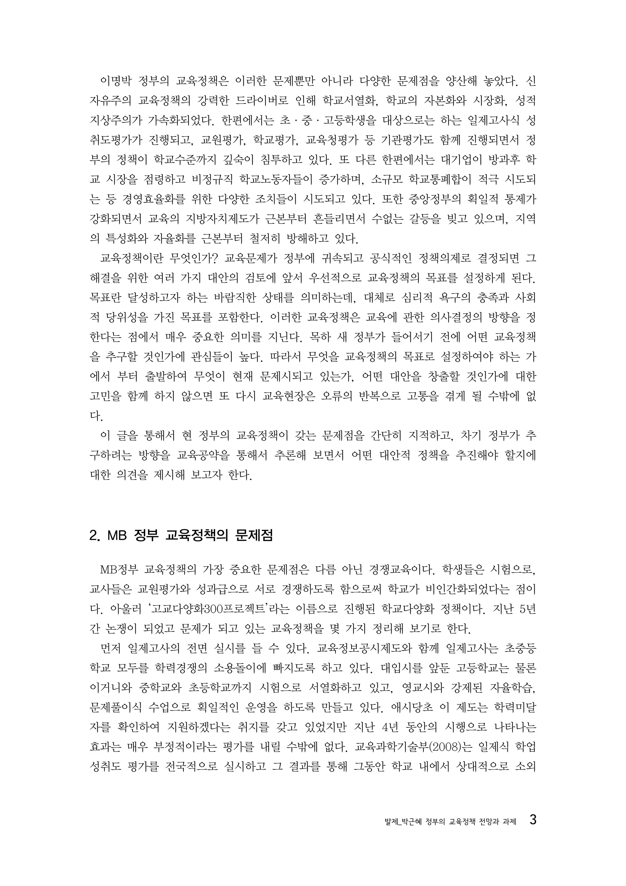 이명박 정부의 교육정책은 이러한 문제뿐만 아니라 다양한 문제점을 양산해 놓았다. 신
자유주의 교육정책의 강력한 드라이버로 인해 학교서열화, 학교의 자본화와 시장화, 성적
지상주의가 가속화되었다. 한편에서는 초·중·고등학생을 대상으로는 하는 일제고사식 성
취도평가가 진행되고, 교원평가, 학교평가, 교육청평가 등 기관평가도 함께 진행되면서 정
부의 정책이 학교수준까지 깊숙이 침투하고 있다. 또 다른 한편에서는 대기업이 방과후 학
교 시장을 점령하고 비정규직 학교노동자들이 증가하며, 소규모 학교통폐합이 적극 시도되
는 등 경영효율화를 위한 다양한 조치들이 시도되고 있다. 또한 중앙정부의 획일적 통제가
강화되면서 교육의 지방자치제도가 근본부터 흔들리면서 수없는 갈등을 빚고 있으며, 지역
의 특성화와 자율화를 근본부터 철저히 방해하고 있다.
 교육정책이란 무엇인가? 교육문제가 정부에 귀속되고 공식적인 정책의제로 결정되면 그
해결을 위한 여러 가지 대안의 검토에 앞서 우선적으로 교육정책의 목표를 설정하게 된다.
목표란 달성하고자 하는 바람직한 상태를 의미하는데, 대체로 심리적 욕구의 충족과 사회
적 당위성을 가진 목표를 포함한다. 이러한 교육정책은 교육에 관한 의사결정의 방향을 정
한다는 점에서 매우 중요한 의미를 지닌다. 목하 새 정부가 들어서기 전에 어떤 교육정책
을 추구할 것인가에 관심들이 높다. 따라서 무엇을 교육정책의 목표로 설정하여야 하는 가
에서 부터 출발하여 무엇이 현재 문제시되고 있는가, 어떤 대안을 창출할 것인가에 대한
고민을 함께 하지 않으면 또 다시 교육현장은 오류의 반복으로 고통을 겪게 될 수밖에 없
다.
 이 글을 통해서 현 정부의 교육정책이 갖는 문제점을 간단히 지적하고, 차기 정부가 추
구하려는 방향을 교육공약을 통해서 추론해 보면서 어떤 대안적 정책을 추진해야 할지에
대한 의견을 제시해 보고자 한다.




2. MB 정부 교육정책의 문제점

 MB정부 교육정책의 가장 중요한 문제점은 다름 아닌 경쟁교육이다. 학생들은 시험으로,
교사들은 교원평가와 성과급으로 서로 경쟁하도록 함으로써 학교가 비인간화되었다는 점이
다. 아울러 ‘고교다양화300프로젝트’라는 이름으로 진행된 학교다양화 정책이다. 지난 5년
간 논쟁이 되었고 문제가 되고 있는 교육정책을 몇 가지 정리해 보기로 한다.
 먼저 일제고사의 전면 실시를 들 수 있다. 교육정보공시제도와 함께 일제고사는 초중등
학교 모두를 학력경쟁의 소용돌이에 빠지도록 하고 있다. 대입시를 앞둔 고등학교는 물론
이거니와 중학교와 초등학교까지 시험으로 서열화하고 있고, 영교시와 강제된 자율학습,
문제풀이식 수업으로 획일적인 운영을 하도록 만들고 있다. 애시당초 이 제도는 학력미달
자를 확인하여 지원하겠다는 취지를 갖고 있었지만 지난 4년 동안의 시행으로 나타나는
효과는 매우 부정적이라는 평가를 내릴 수밖에 없다. 교육과학기술부(2008)는 일제식 학업
성취도 평가를 전국적으로 실시하고 그 결과를 통해 그동안 학교 내에서 상대적으로 소외



                                 발제_박근혜 정부의 교육정책 전망과 과제   3
 