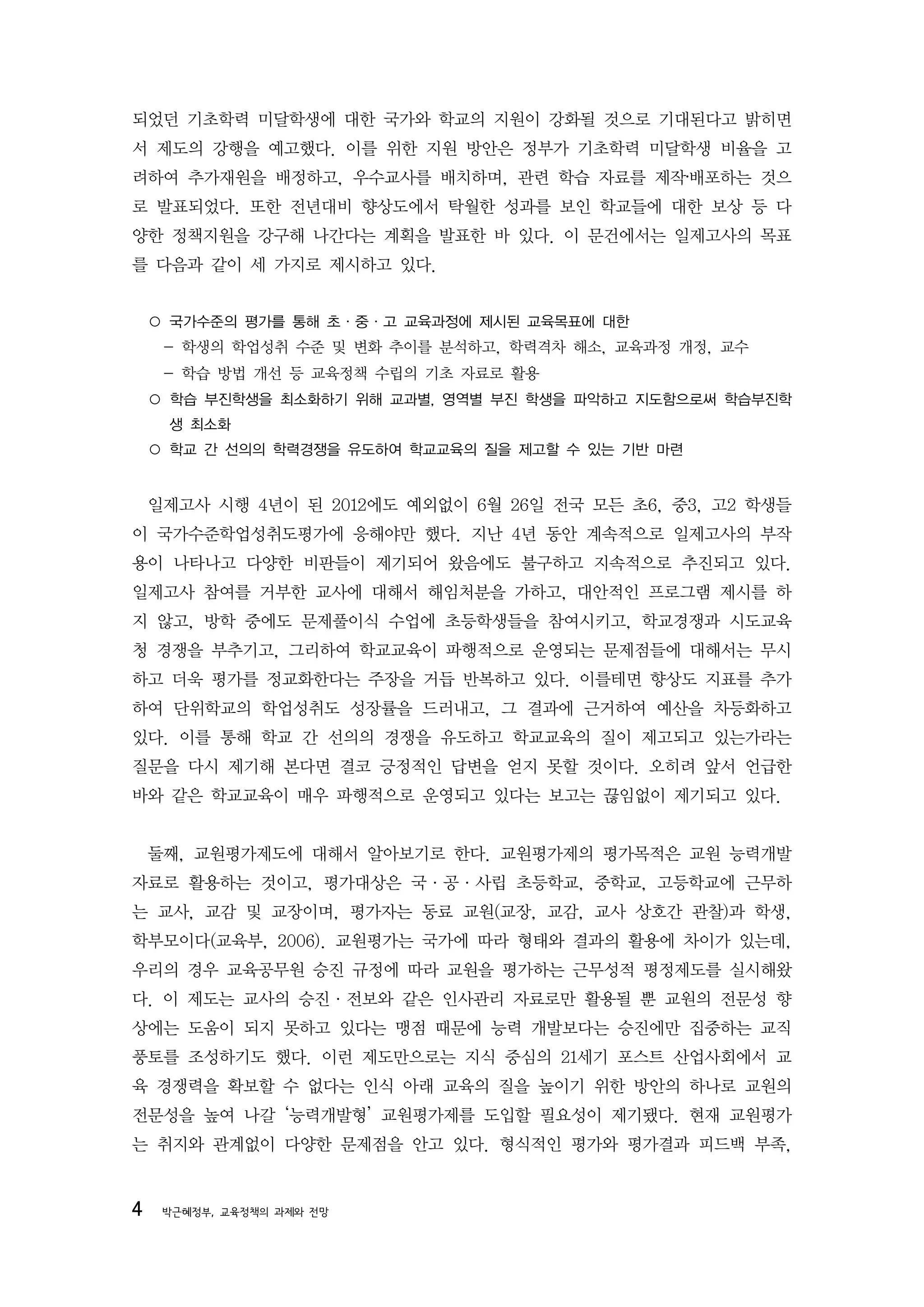 되었던 기초학력 미달학생에 대한 국가와 학교의 지원이 강화될 것으로 기대된다고 밝히면
서 제도의 강행을 예고했다. 이를 위한 지원 방안은 정부가 기초학력 미달학생 비율을 고
려하여 추가재원을 배정하고, 우수교사를 배치하며, 관련 학습 자료를 제작‧배포하는 것으
로 발표되었다. 또한 전년대비 향상도에서 탁월한 성과를 보인 학교들에 대한 보상 등 다
양한 정책지원을 강구해 나간다는 계획을 발표한 바 있다. 이 문건에서는 일제고사의 목표
를 다음과 같이 세 가지로 제시하고 있다.


    ○ 국가수준의 평가를 통해 초·중·고 교육과정에 제시된 교육목표에 대한
     - 학생의 학업성취 수준 및 변화 추이를 분석하고, 학력격차 해소, 교육과정 개정, 교수
     - 학습 방법 개선 등 교육정책 수립의 기초 자료로 활용
    ○ 학습 부진학생을 최소화하기 위해 교과별, 영역별 부진 학생을 파악하고 지도함으로써 학습부진학
     생 최소화
    ○ 학교 간 선의의 학력경쟁을 유도하여 학교교육의 질을 제고할 수 있는 기반 마련


    일제고사 시행 4년이 된 2012에도 예외없이 6월 26일 전국 모든 초6, 중3, 고2 학생들
이 국가수준학업성취도평가에 응해야만 했다. 지난 4년 동안 계속적으로 일제고사의 부작
용이 나타나고 다양한 비판들이 제기되어 왔음에도 불구하고 지속적으로 추진되고 있다.
일제고사 참여를 거부한 교사에 대해서 해임처분을 가하고, 대안적인 프로그램 제시를 하
지 않고, 방학 중에도 문제풀이식 수업에 초등학생들을 참여시키고, 학교경쟁과 시도교육
청 경쟁을 부추기고, 그리하여 학교교육이 파행적으로 운영되는 문제점들에 대해서는 무시
하고 더욱 평가를 정교화한다는 주장을 거듭 반복하고 있다. 이를테면 향상도 지표를 추가
하여 단위학교의 학업성취도 성장률을 드러내고, 그 결과에 근거하여 예산을 차등화하고
있다. 이를 통해 학교 간 선의의 경쟁을 유도하고 학교교육의 질이 제고되고 있는가라는
질문을 다시 제기해 본다면 결코 긍정적인 답변을 얻지 못할 것이다. 오히려 앞서 언급한
바와 같은 학교교육이 매우 파행적으로 운영되고 있다는 보고는 끊임없이 제기되고 있다.


    둘째, 교원평가제도에 대해서 알아보기로 한다. 교원평가제의 평가목적은 교원 능력개발
자료로 활용하는 것이고, 평가대상은 국·공·사립 초등학교, 중학교, 고등학교에 근무하
는 교사, 교감 및 교장이며, 평가자는 동료 교원(교장, 교감, 교사 상호간 관찰)과 학생,
학부모이다(교육부, 2006). 교원평가는 국가에 따라 형태와 결과의 활용에 차이가 있는데,
우리의 경우 교육공무원 승진 규정에 따라 교원을 평가하는 근무성적 평정제도를 실시해왔
다. 이 제도는 교사의 승진·전보와 같은 인사관리 자료로만 활용될 뿐 교원의 전문성 향
상에는 도움이 되지 못하고 있다는 맹점 때문에 능력 개발보다는 승진에만 집중하는 교직
풍토를 조성하기도 했다. 이런 제도만으로는 지식 중심의 21세기 포스트 산업사회에서 교
육 경쟁력을 확보할 수 없다는 인식 아래 교육의 질을 높이기 위한 방안의 하나로 교원의
전문성을 높여 나갈 ‘능력개발형’ 교원평가제를 도입할 필요성이 제기됐다. 현재 교원평가
는 취지와 관계없이 다양한 문제점을 안고 있다. 형식적인 평가와 평가결과 피드백 부족,


4    박근혜정부, 교육정책의 과제와 전망
 