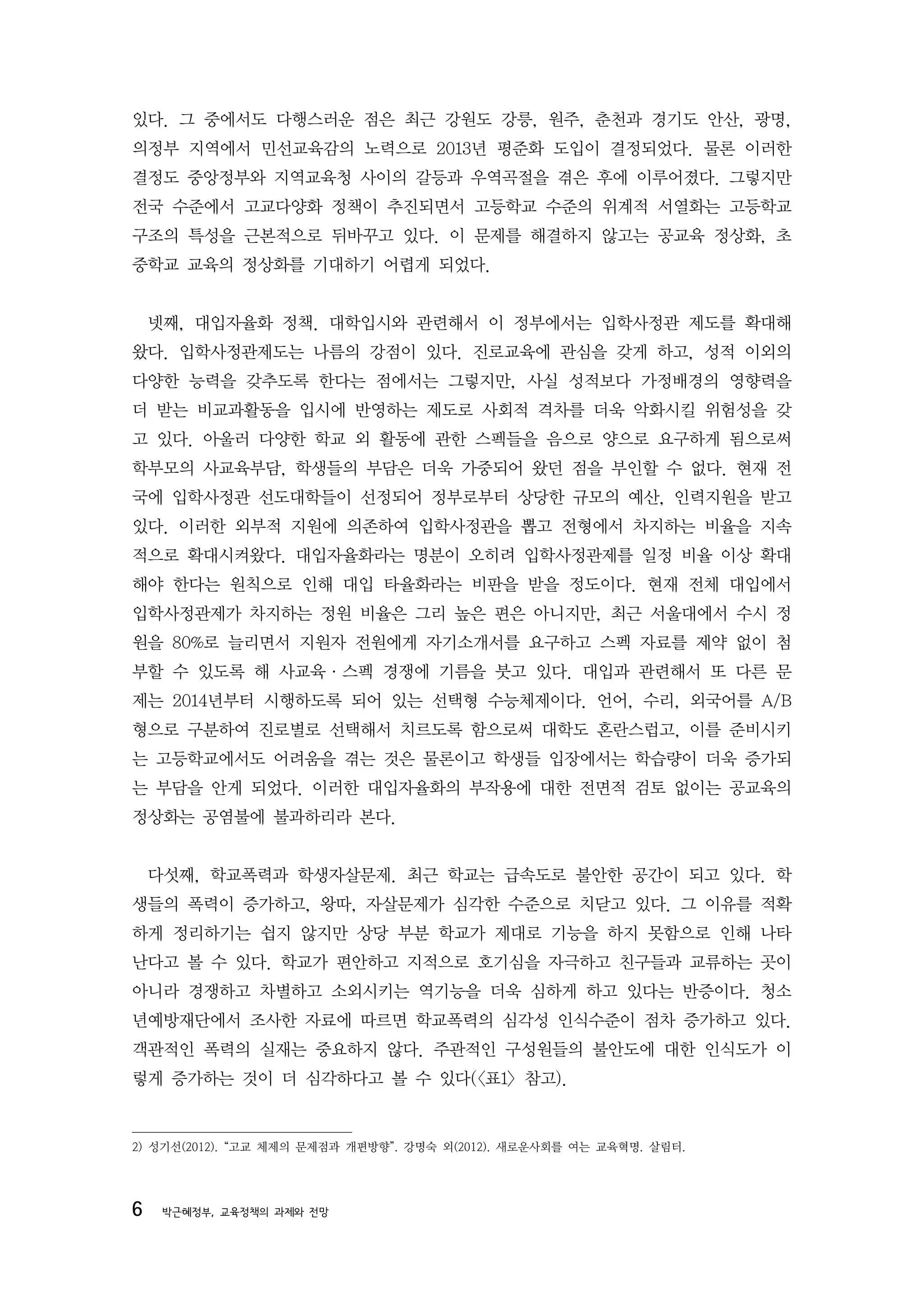 있다. 그 중에서도 다행스러운 점은 최근 강원도 강릉, 원주, 춘천과 경기도 안산, 광명,
의정부 지역에서 민선교육감의 노력으로 2013년 평준화 도입이 결정되었다. 물론 이러한
결정도 중앙정부와 지역교육청 사이의 갈등과 우역곡절을 겪은 후에 이루어졌다. 그렇지만
전국 수준에서 고교다양화 정책이 추진되면서 고등학교 수준의 위계적 서열화는 고등학교
구조의 특성을 근본적으로 뒤바꾸고 있다. 이 문제를 해결하지 않고는 공교육 정상화, 초
중학교 교육의 정상화를 기대하기 어렵게 되었다.


    넷째, 대입자율화 정책. 대학입시와 관련해서 이 정부에서는 입학사정관 제도를 확대해
왔다. 입학사정관제도는 나름의 강점이 있다. 진로교육에 관심을 갖게 하고, 성적 이외의
다양한 능력을 갖추도록 한다는 점에서는 그렇지만, 사실 성적보다 가정배경의 영향력을
더 받는 비교과활동을 입시에 반영하는 제도로 사회적 격차를 더욱 악화시킬 위험성을 갖
고 있다. 아울러 다양한 학교 외 활동에 관한 스펙들을 음으로 양으로 요구하게 됨으로써
학부모의 사교육부담, 학생들의 부담은 더욱 가중되어 왔던 점을 부인할 수 없다. 현재 전
국에 입학사정관 선도대학들이 선정되어 정부로부터 상당한 규모의 예산, 인력지원을 받고
있다. 이러한 외부적 지원에 의존하여 입학사정관을 뽑고 전형에서 차지하는 비율을 지속
적으로 확대시켜왔다. 대입자율화라는 명분이 오히려 입학사정관제를 일정 비율 이상 확대
해야 한다는 원칙으로 인해 대입 타율화라는 비판을 받을 정도이다. 현재 전체 대입에서
입학사정관제가 차지하는 정원 비율은 그리 높은 편은 아니지만, 최근 서울대에서 수시 정
원을 80%로 늘리면서 지원자 전원에게 자기소개서를 요구하고 스펙 자료를 제약 없이 첨
부할 수 있도록 해 사교육·스펙 경쟁에 기름을 붓고 있다. 대입과 관련해서 또 다른 문
제는 2014년부터 시행하도록 되어 있는 선택형 수능체제이다. 언어, 수리, 외국어를 A/B
형으로 구분하여 진로별로 선택해서 치르도록 함으로써 대학도 혼란스럽고, 이를 준비시키
는 고등학교에서도 어려움을 겪는 것은 물론이고 학생들 입장에서는 학습량이 더욱 증가되
는 부담을 안게 되었다. 이러한 대입자율화의 부작용에 대한 전면적 검토 없이는 공교육의
정상화는 공염불에 불과하리라 본다.


    다섯째, 학교폭력과 학생자살문제. 최근 학교는 급속도로 불안한 공간이 되고 있다. 학
생들의 폭력이 증가하고, 왕따, 자살문제가 심각한 수준으로 치닫고 있다. 그 이유를 적확
하게 정리하기는 쉽지 않지만 상당 부분 학교가 제대로 기능을 하지 못함으로 인해 나타
난다고 볼 수 있다. 학교가 편안하고 지적으로 호기심을 자극하고 친구들과 교류하는 곳이
아니라 경쟁하고 차별하고 소외시키는 역기능을 더욱 심하게 하고 있다는 반증이다. 청소
년예방재단에서 조사한 자료에 따르면 학교폭력의 심각성 인식수준이 점차 증가하고 있다.
객관적인 폭력의 실재는 중요하지 않다. 주관적인 구성원들의 불안도에 대한 인식도가 이
렇게 증가하는 것이 더 심각하다고 볼 수 있다(<표1> 참고).


2) 성기선(2012). “고교 체제의 문제점과 개편방향”. 강명숙 외(2012). 새로운사회를 여는 교육혁명. 살림터.




6    박근혜정부, 교육정책의 과제와 전망
 