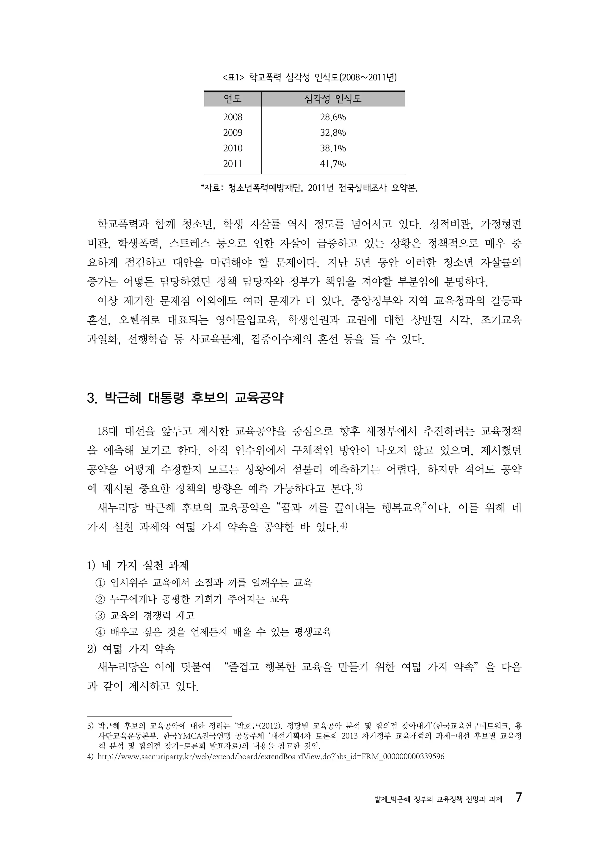 <표1> 학교폭력 심각성 인식도(2008〜2011년)

                             연도               심각성 인식도
                            2008                 28.6%
                            2009                 32.8%
                            2010                 38.1%
                            2011                 41,7%

                        *자료: 청소년폭력예방재단. 2011년 전국실태조사 요약본.


  학교폭력과 함께 청소년, 학생 자살률 역시 정도를 넘어서고 있다. 성적비관, 가정형편
비관, 학생폭력, 스트레스 등으로 인한 자살이 급증하고 있는 상황은 정책적으로 매우 중
요하게 점검하고 대안을 마련해야 할 문제이다. 지난 5년 동안 이러한 청소년 자살률의
증가는 어떻든 담당하였던 정책 담당자와 정부가 책임을 져야할 부분임에 분명하다.
  이상 제기한 문제점 이외에도 여러 문제가 더 있다. 중앙정부와 지역 교육청과의 갈등과
혼선, 오뤤쥐로 대표되는 영어몰입교육, 학생인권과 교권에 대한 상반된 시각, 조기교육
과열화, 선행학습 등 사교육문제, 집중이수제의 혼선 등을 들 수 있다.




3. 박근혜 대통령 후보의 교육공약

  18대 대선을 앞두고 제시한 교육공약을 중심으로 향후 새정부에서 추진하려는 교육정책
을 예측해 보기로 한다. 아직 인수위에서 구체적인 방안이 나오지 않고 있으며, 제시했던
공약을 어떻게 수정할지 모르는 상황에서 섣불리 예측하기는 어렵다. 하지만 적어도 공약
에 제시된 중요한 정책의 방향은 예측 가능하다고 본다.3)
  새누리당 박근혜 후보의 교육공약은 “꿈과 끼를 끌어내는 행복교육”이다. 이를 위해 네
가지 실천 과제와 여덟 가지 약속을 공약한 바 있다.4)


1) 네 가지 실천 과제
 ① 입시위주 교육에서 소질과 끼를 일깨우는 교육
 ② 누구에게나 공평한 기회가 주어지는 교육
 ③ 교육의 경쟁력 제고
 ④ 배우고 싶은 것을 언제든지 배울 수 있는 평생교육
2) 여덟 가지 약속
  새누리당은 이에 덧붙여 “즐겁고 행복한 교육을 만들기 위한 여덟 가지 약속”을 다음
과 같이 제시하고 있다.


3) 박근혜 후보의 교육공약에 대한 정리는 ‘박호근(2012). 정당별 교육공약 분석 및 합의점 찾아내기’(한국교육연구네트워크, 흥
   사단교육운동본부. 한국YMCA전국연맹 공동주체 ‘대선기획4차 토론회 2013 차기정부 교육개혁의 과제-대선 후보별 교육정
   책 분석 및 합의점 찾기-토론회 발표자료)의 내용을 참고한 것임.
4) http://www.saenuriparty.kr/web/extend/board/extendBoardView.do?bbs_id=FRM_000000000339596




                                                            발제_박근혜 정부의 교육정책 전망과 과제        7
 