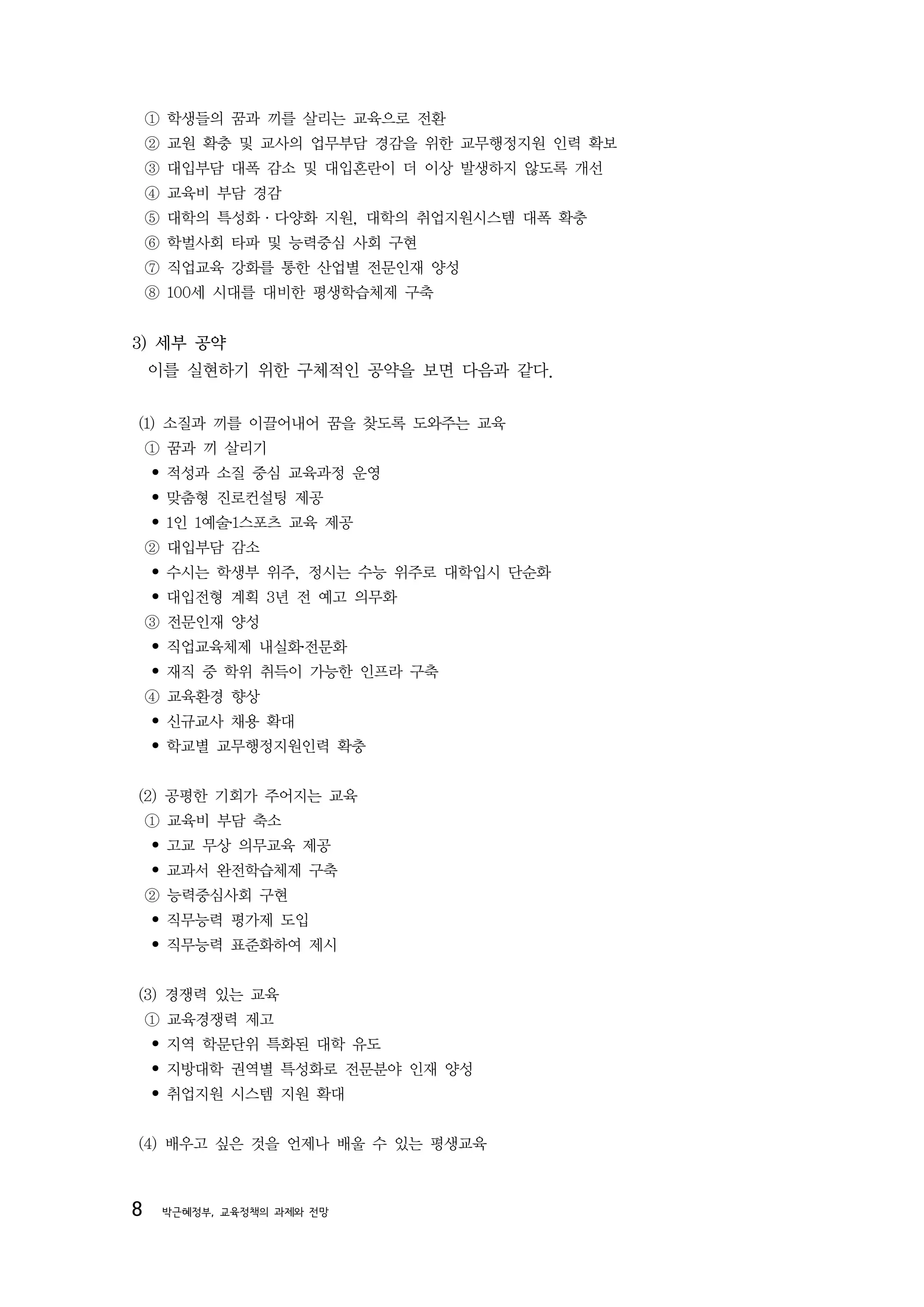 ① 학생들의 꿈과 끼를 살리는 교육으로 전환
    ② 교원 확충 및 교사의 업무부담 경감을 위한 교무행정지원 인력 확보
    ③ 대입부담 대폭 감소 및 대입혼란이 더 이상 발생하지 않도록 개선
    ④ 교육비 부담 경감
    ⑤ 대학의 특성화·다양화 지원, 대학의 취업지원시스템 대폭 확충
    ⑥ 학벌사회 타파 및 능력중심 사회 구현
    ⑦ 직업교육 강화를 통한 산업별 전문인재 양성
    ⑧ 100세 시대를 대비한 평생학습체제 구축


3) 세부 공약
    이를 실현하기 위한 구체적인 공약을 보면 다음과 같다.


(1) 소질과 끼를 이끌어내어 꿈을 찾도록 도와주는 교육
    ① 꿈과 끼 살리기
    • 적성과 소질 중심 교육과정 운영
    • 맞춤형 진로컨설팅 제공
    • 1인 1예술․1스포츠 교육 제공
    ② 대입부담 감소
    • 수시는 학생부 위주, 정시는 수능 위주로 대학입시 단순화
    • 대입전형 계획 3년 전 예고 의무화
    ③ 전문인재 양성
    • 직업교육체제 내실화․전문화
    • 재직 중 학위 취득이 가능한 인프라 구축
    ④ 교육환경 향상
    • 신규교사 채용 확대
    • 학교별 교무행정지원인력 확충


(2) 공평한 기회가 주어지는 교육
    ① 교육비 부담 축소
    • 고교 무상 의무교육 제공
    • 교과서 완전학습체제 구축
    ② 능력중심사회 구현
    • 직무능력 평가제 도입
    • 직무능력 표준화하여 제시


(3) 경쟁력 있는 교육
    ① 교육경쟁력 제고
    • 지역 학문단위 특화된 대학 유도
    • 지방대학 권역별 특성화로 전문분야 인재 양성
    • 취업지원 시스템 지원 확대


(4) 배우고 싶은 것을 언제나 배울 수 있는 평생교육



8    박근혜정부, 교육정책의 과제와 전망
 