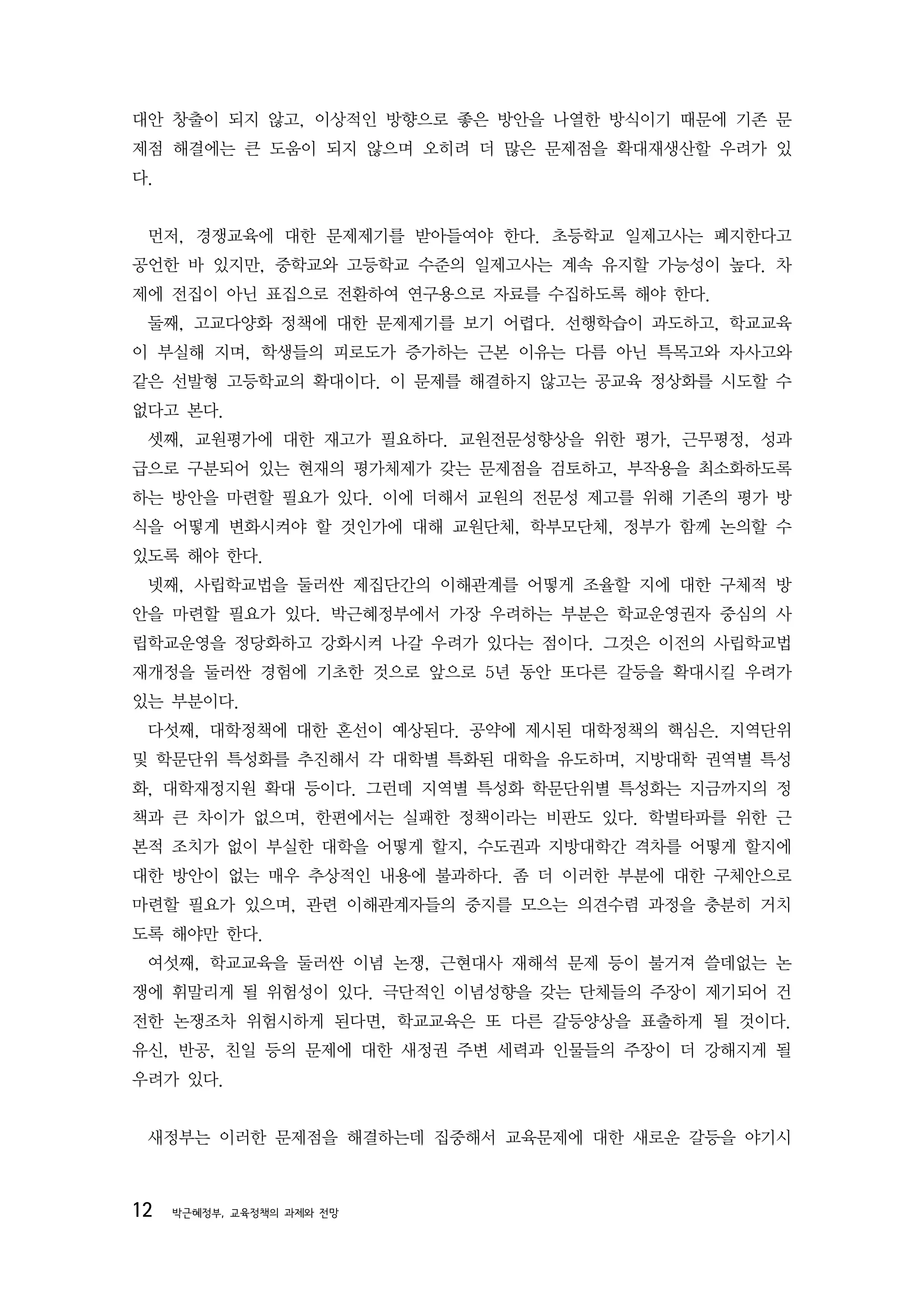 대안 창출이 되지 않고, 이상적인 방향으로 좋은 방안을 나열한 방식이기 때문에 기존 문
제점 해결에는 큰 도움이 되지 않으며 오히려 더 많은 문제점을 확대재생산할 우려가 있
다.


 먼저, 경쟁교육에 대한 문제제기를 받아들여야 한다. 초등학교 일제고사는 폐지한다고
공언한 바 있지만, 중학교와 고등학교 수준의 일제고사는 계속 유지할 가능성이 높다. 차
제에 전집이 아닌 표집으로 전환하여 연구용으로 자료를 수집하도록 해야 한다.
 둘째, 고교다양화 정책에 대한 문제제기를 보기 어렵다. 선행학습이 과도하고, 학교교육
이 부실해 지며, 학생들의 피로도가 증가하는 근본 이유는 다름 아닌 특목고와 자사고와
같은 선발형 고등학교의 확대이다. 이 문제를 해결하지 않고는 공교육 정상화를 시도할 수
없다고 본다.
 셋째, 교원평가에 대한 재고가 필요하다. 교원전문성향상을 위한 평가, 근무평정, 성과
급으로 구분되어 있는 현재의 평가체제가 갖는 문제점을 검토하고, 부작용을 최소화하도록
하는 방안을 마련할 필요가 있다. 이에 더해서 교원의 전문성 제고를 위해 기존의 평가 방
식을 어떻게 변화시켜야 할 것인가에 대해 교원단체, 학부모단체, 정부가 함께 논의할 수
있도록 해야 한다.
 넷째, 사립학교법을 둘러싼 제집단간의 이해관계를 어떻게 조율할 지에 대한 구체적 방
안을 마련할 필요가 있다. 박근혜정부에서 가장 우려하는 부분은 학교운영권자 중심의 사
립학교운영을 정당화하고 강화시켜 나갈 우려가 있다는 점이다. 그것은 이전의 사립학교법
재개정을 둘러싼 경험에 기초한 것으로 앞으로 5년 동안 또다른 갈등을 확대시킬 우려가
있는 부분이다.
 다섯째, 대학정책에 대한 혼선이 예상된다. 공약에 제시된 대학정책의 핵심은. 지역단위
및 학문단위 특성화를 추진해서 각 대학별 특화된 대학을 유도하며, 지방대학 권역별 특성
화, 대학재정지원 확대 등이다. 그런데 지역별 특성화 학문단위별 특성화는 지금까지의 정
책과 큰 차이가 없으며, 한편에서는 실패한 정책이라는 비판도 있다. 학벌타파를 위한 근
본적 조치가 없이 부실한 대학을 어떻게 할지, 수도권과 지방대학간 격차를 어떻게 할지에
대한 방안이 없는 매우 추상적인 내용에 불과하다. 좀 더 이러한 부분에 대한 구체안으로
마련할 필요가 있으며, 관련 이해관계자들의 중지를 모으는 의견수렴 과정을 충분히 거치
도록 해야만 한다.
 여섯째, 학교교육을 둘러싼 이념 논쟁, 근현대사 재해석 문제 등이 불거져 쓸데없는 논
쟁에 휘말리게 될 위험성이 있다. 극단적인 이념성향을 갖는 단체들의 주장이 제기되어 건
전한 논쟁조차 위험시하게 된다면, 학교교육은 또 다른 갈등양상을 표출하게 될 것이다.
유신, 반공, 친일 등의 문제에 대한 새정권 주변 세력과 인물들의 주장이 더 강해지게 될
우려가 있다.


 새정부는 이러한 문제점을 해결하는데 집중해서 교육문제에 대한 새로운 갈등을 야기시



12   박근혜정부, 교육정책의 과제와 전망
 