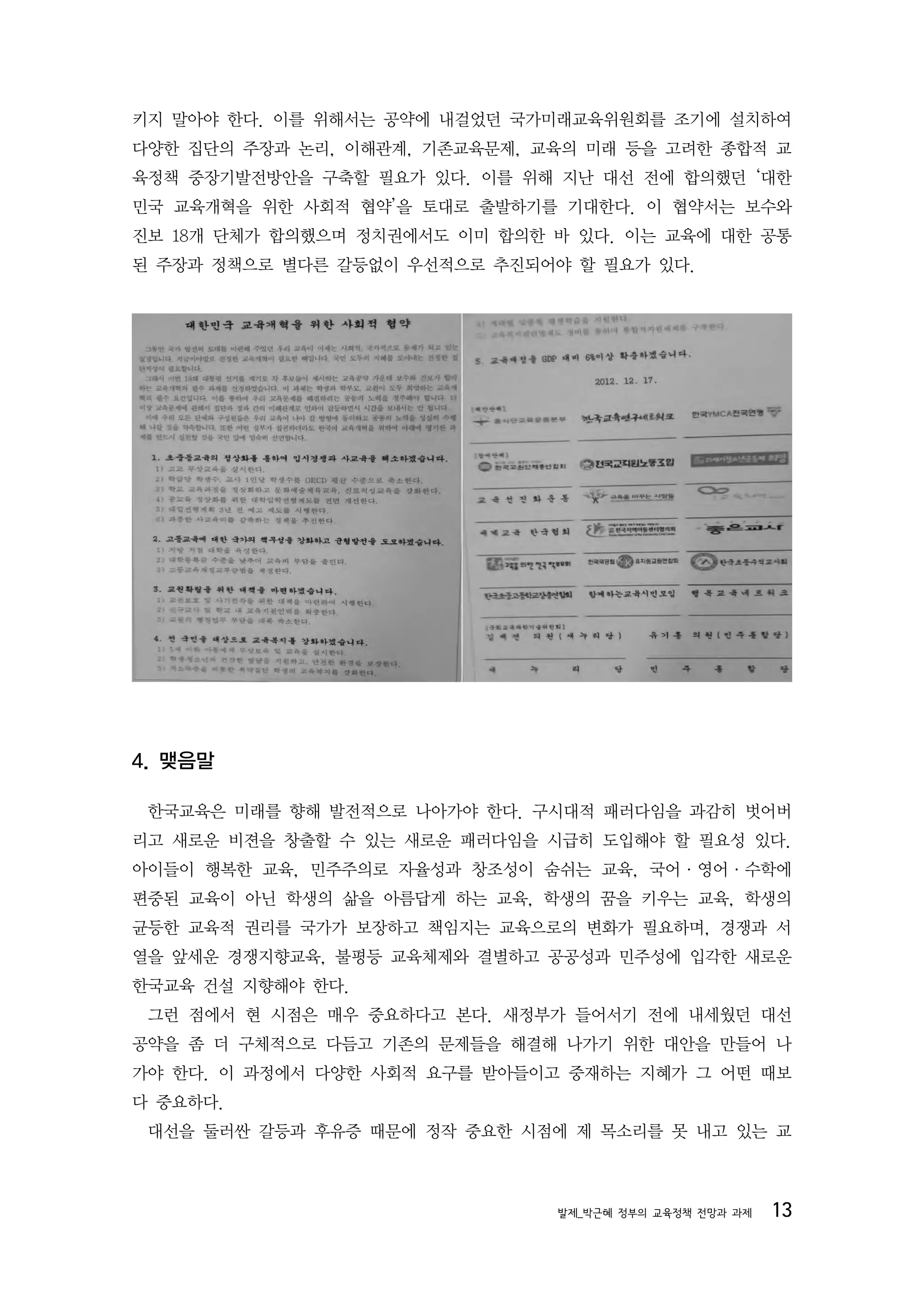 키지 말아야 한다. 이를 위해서는 공약에 내걸었던 국가미래교육위원회를 조기에 설치하여
다양한 집단의 주장과 논리, 이해관계, 기존교육문제, 교육의 미래 등을 고려한 종합적 교
육정책 중장기발전방안을 구축할 필요가 있다. 이를 위해 지난 대선 전에 합의했던 ‘대한
민국 교육개혁을 위한 사회적 협약’을 토대로 출발하기를 기대한다. 이 협약서는 보수와
진보 18개 단체가 합의했으며 정치권에서도 이미 합의한 바 있다. 이는 교육에 대한 공통
된 주장과 정책으로 별다른 갈등없이 우선적으로 추진되어야 할 필요가 있다.




4. 맺음말

 한국교육은 미래를 향해 발전적으로 나아가야 한다. 구시대적 패러다임을 과감히 벗어버
리고 새로운 비젼을 창출할 수 있는 새로운 패러다임을 시급히 도입해야 할 필요성 있다.
아이들이 행복한 교육, 민주주의로 자율성과 창조성이 숨쉬는 교육, 국어·영어·수학에
편중된 교육이 아닌 학생의 삶을 아름답게 하는 교육, 학생의 꿈을 키우는 교육, 학생의
균등한 교육적 권리를 국가가 보장하고 책임지는 교육으로의 변화가 필요하며, 경쟁과 서
열을 앞세운 경쟁지향교육, 불평등 교육체제와 결별하고 공공성과 민주성에 입각한 새로운
한국교육 건설 지향해야 한다.
 그런 점에서 현 시점은 매우 중요하다고 본다. 새정부가 들어서기 전에 내세웠던 대선
공약을 좀 더 구체적으로 다듬고 기존의 문제들을 해결해 나가기 위한 대안을 만들어 나
가야 한다. 이 과정에서 다양한 사회적 요구를 받아들이고 중재하는 지혜가 그 어떤 때보
다 중요하다.
 대선을 둘러싼 갈등과 후유증 때문에 정작 중요한 시점에 제 목소리를 못 내고 있는 교



                               발제_박근혜 정부의 교육정책 전망과 과제   13
 