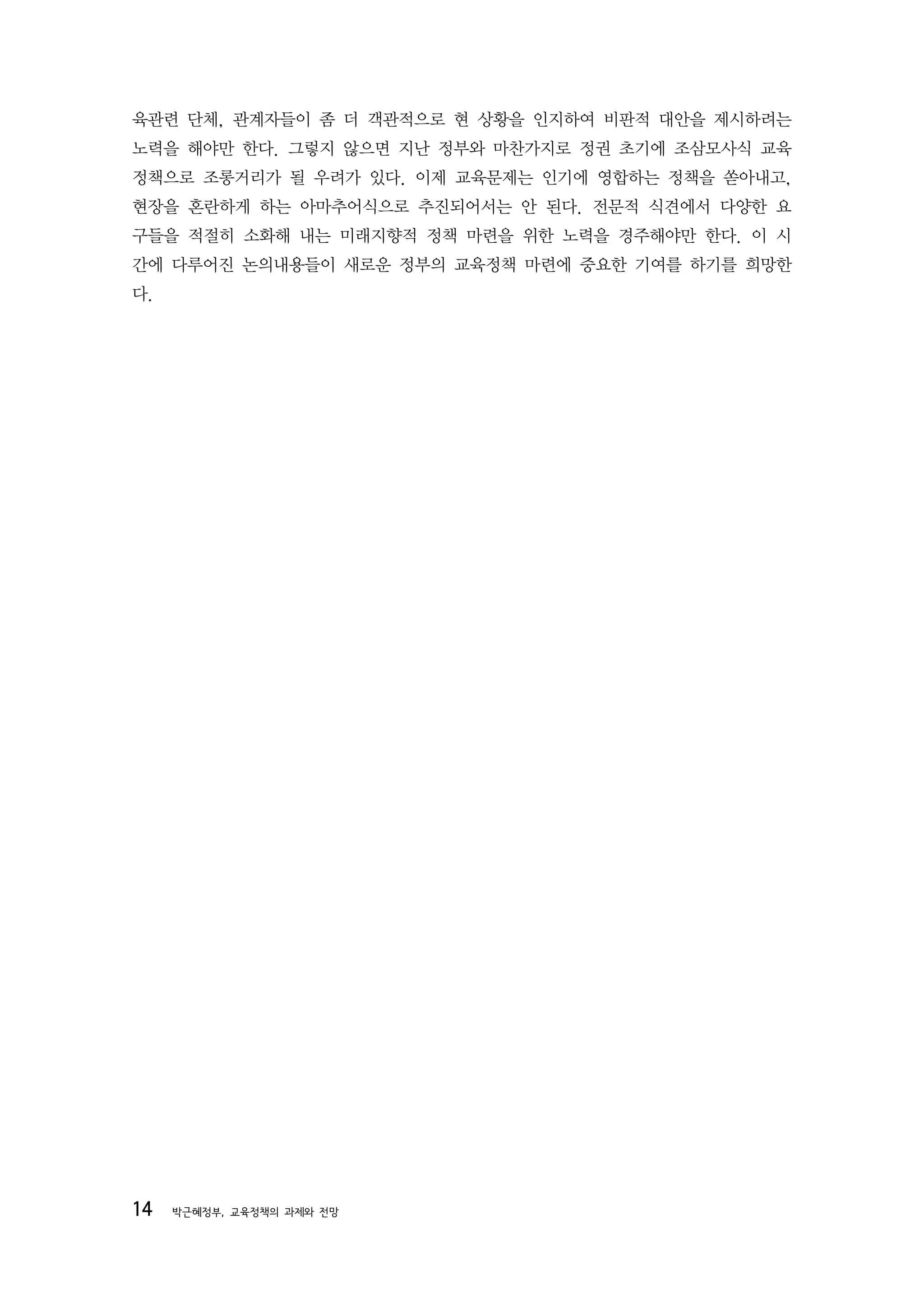 육관련 단체, 관계자들이 좀 더 객관적으로 현 상황을 인지하여 비판적 대안을 제시하려는
노력을 해야만 한다. 그렇지 않으면 지난 정부와 마찬가지로 정권 초기에 조삼모사식 교육
정책으로 조롱거리가 될 우려가 있다. 이제 교육문제는 인기에 영합하는 정책을 쏟아내고,
현장을 혼란하게 하는 아마추어식으로 추진되어서는 안 된다. 전문적 식견에서 다양한 요
구들을 적절히 소화해 내는 미래지향적 정책 마련을 위한 노력을 경주해야만 한다. 이 시
간에 다루어진 논의내용들이 새로운 정부의 교육정책 마련에 중요한 기여를 하기를 희망한
다.




14   박근혜정부, 교육정책의 과제와 전망
 