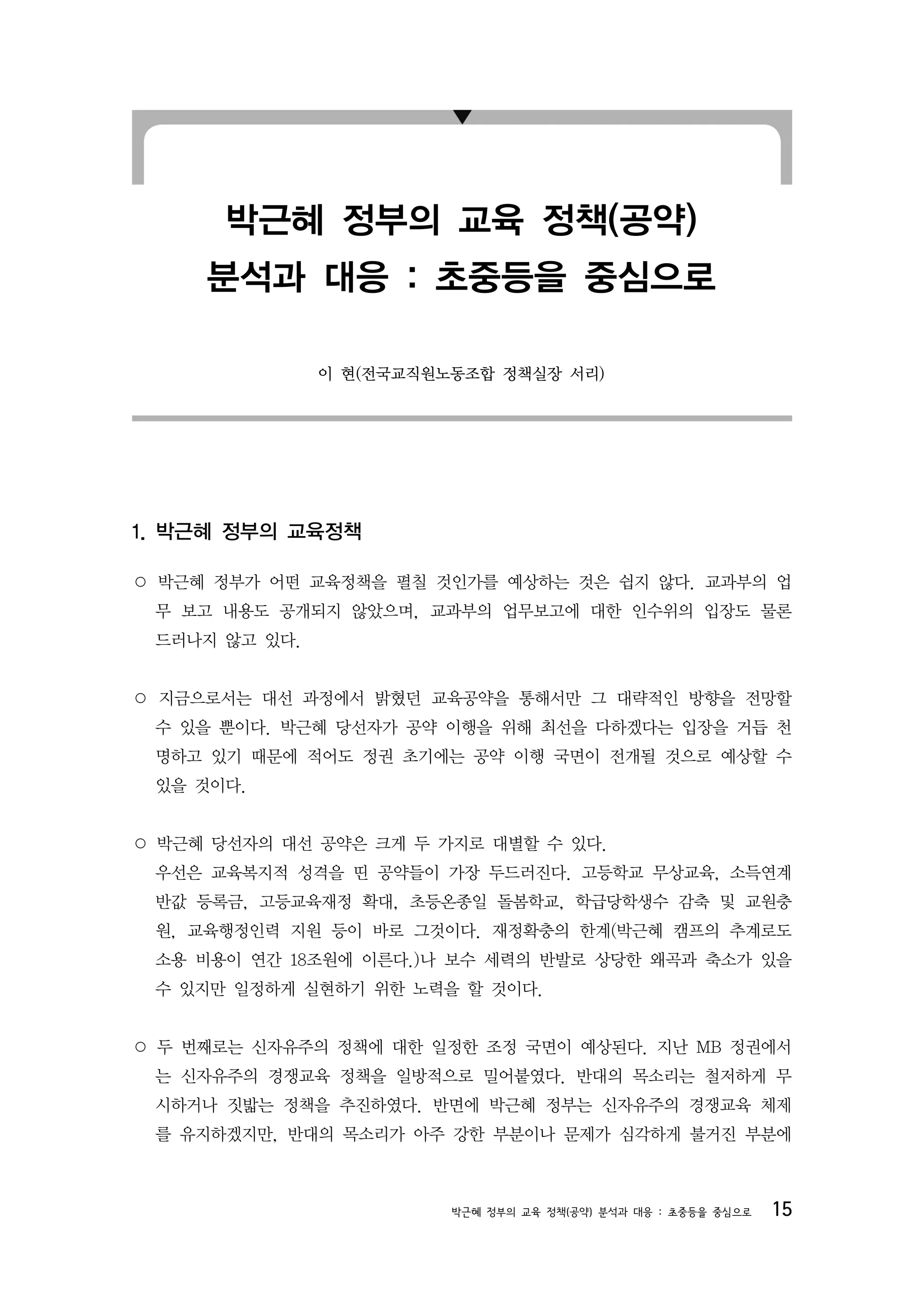 박근혜 정부의 교육 정책(공약)
     분석과 대응 : 초중등을 중심으로

               이 현(전국교직원노동조합 정책실장 서리)




1. 박근혜 정부의 교육정책

○ 박근혜 정부가 어떤 교육정책을 펼칠 것인가를 예상하는 것은 쉽지 않다. 교과부의 업
 무 보고 내용도 공개되지 않았으며, 교과부의 업무보고에 대한 인수위의 입장도 물론
 드러나지 않고 있다.


○ 지금으로서는 대선 과정에서 밝혔던 교육공약을 통해서만 그 대략적인 방향을 전망할
 수 있을 뿐이다. 박근혜 당선자가 공약 이행을 위해 최선을 다하겠다는 입장을 거듭 천
 명하고 있기 때문에 적어도 정권 초기에는 공약 이행 국면이 전개될 것으로 예상할 수
 있을 것이다.


○ 박근혜 당선자의 대선 공약은 크게 두 가지로 대별할 수 있다.
 우선은 교육복지적 성격을 띤 공약들이 가장 두드러진다. 고등학교 무상교육, 소득연계
 반값 등록금, 고등교육재정 확대, 초등온종일 돌봄학교, 학급당학생수 감축 및 교원충
 원, 교육행정인력 지원 등이 바로 그것이다. 재정확충의 한계(박근혜 캠프의 추계로도
 소용 비용이 연간 18조원에 이른다.)나 보수 세력의 반발로 상당한 왜곡과 축소가 있을
 수 있지만 일정하게 실현하기 위한 노력을 할 것이다.


○ 두 번째로는 신자유주의 정책에 대한 일정한 조정 국면이 예상된다. 지난 MB 정권에서
 는 신자유주의 경쟁교육 정책을 일방적으로 밀어붙였다. 반대의 목소리는 철저하게 무
 시하거나 짓밟는 정책을 추진하였다. 반면에 박근혜 정부는 신자유주의 경쟁교육 체제
 를 유지하겠지만, 반대의 목소리가 아주 강한 부분이나 문제가 심각하게 불거진 부분에



                         박근혜 정부의 교육 정책(공약) 분석과 대응 : 초중등을 중심으로   15
 