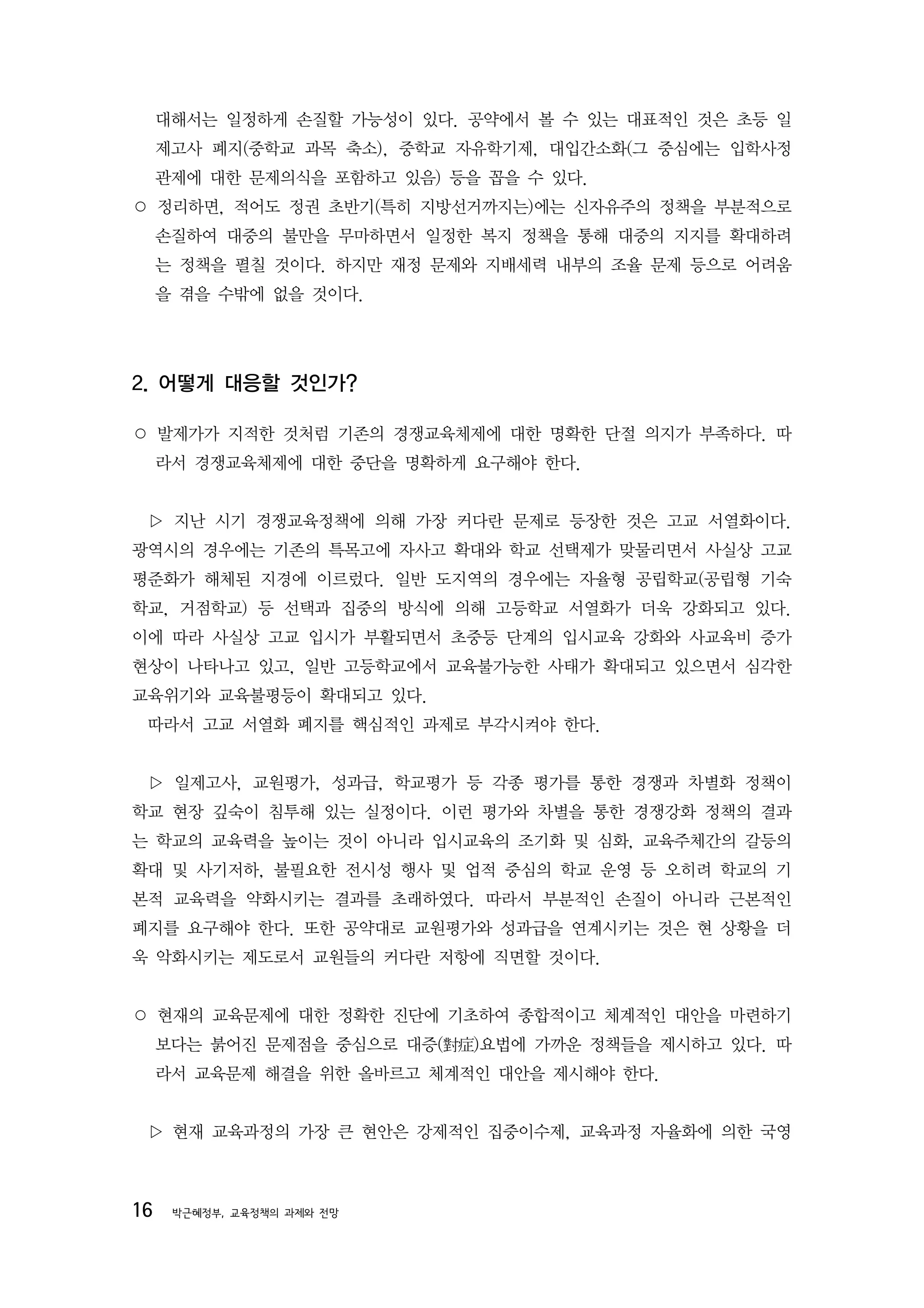 대해서는 일정하게 손질할 가능성이 있다. 공약에서 볼 수 있는 대표적인 것은 초등 일
     제고사 폐지(중학교 과목 축소), 중학교 자유학기제, 대입간소화(그 중심에는 입학사정
     관제에 대한 문제의식을 포함하고 있음) 등을 꼽을 수 있다.
○ 정리하면, 적어도 정권 초반기(특히 지방선거까지는)에는 신자유주의 정책을 부분적으로
     손질하여 대중의 불만을 무마하면서 일정한 복지 정책을 통해 대중의 지지를 확대하려
     는 정책을 펼칠 것이다. 하지만 재정 문제와 지배세력 내부의 조율 문제 등으로 어려움
     을 겪을 수밖에 없을 것이다.




2. 어떻게 대응할 것인가?

○ 발제가가 지적한 것처럼 기존의 경쟁교육체제에 대한 명확한 단절 의지가 부족하다. 따
     라서 경쟁교육체제에 대한 중단을 명확하게 요구해야 한다.


 ▷ 지난 시기 경쟁교육정책에 의해 가장 커다란 문제로 등장한 것은 고교 서열화이다.
광역시의 경우에는 기존의 특목고에 자사고 확대와 학교 선택제가 맞물리면서 사실상 고교
평준화가 해체된 지경에 이르렀다. 일반 도지역의 경우에는 자율형 공립학교(공립형 기숙
학교, 거점학교) 등 선택과 집중의 방식에 의해 고등학교 서열화가 더욱 강화되고 있다.
이에 따라 사실상 고교 입시가 부활되면서 초중등 단계의 입시교육 강화와 사교육비 증가
현상이 나타나고 있고, 일반 고등학교에서 교육불가능한 사태가 확대되고 있으면서 심각한
교육위기와 교육불평등이 확대되고 있다.
 따라서 고교 서열화 폐지를 핵심적인 과제로 부각시켜야 한다.


 ▷ 일제고사, 교원평가, 성과급, 학교평가 등 각종 평가를 통한 경쟁과 차별화 정책이
학교 현장 깊숙이 침투해 있는 실정이다. 이런 평가와 차별을 통한 경쟁강화 정책의 결과
는 학교의 교육력을 높이는 것이 아니라 입시교육의 조기화 및 심화, 교육주체간의 갈등의
확대 및 사기저하, 불필요한 전시성 행사 및 업적 중심의 학교 운영 등 오히려 학교의 기
본적 교육력을 약화시키는 결과를 초래하였다. 따라서 부분적인 손질이 아니라 근본적인
폐지를 요구해야 한다. 또한 공약대로 교원평가와 성과급을 연계시키는 것은 현 상황을 더
욱 악화시키는 제도로서 교원들의 커다란 저항에 직면할 것이다.


○ 현재의 교육문제에 대한 정확한 진단에 기초하여 종합적이고 체계적인 대안을 마련하기
     보다는 붉어진 문제점을 중심으로 대증(對症)요법에 가까운 정책들을 제시하고 있다. 따
     라서 교육문제 해결을 위한 올바르고 체계적인 대안을 제시해야 한다.


 ▷ 현재 교육과정의 가장 큰 현안은 강제적인 집중이수제, 교육과정 자율화에 의한 국영



16    박근혜정부, 교육정책의 과제와 전망
 
