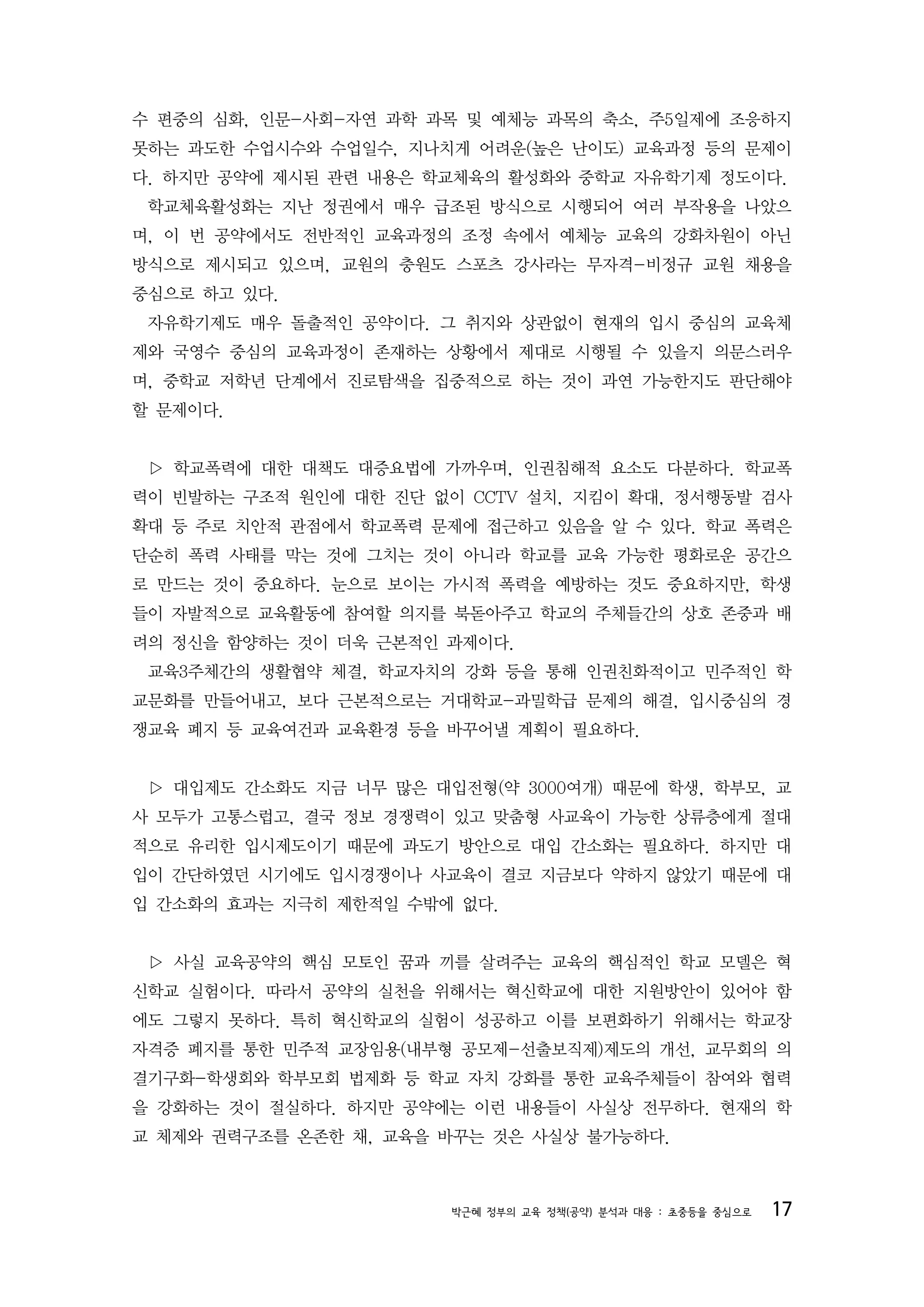 수 편중의 심화, 인문-사회-자연 과학 과목 및 예체능 과목의 축소, 주5일제에 조응하지
못하는 과도한 수업시수와 수업일수, 지나치게 어려운(높은 난이도) 교육과정 등의 문제이
다. 하지만 공약에 제시된 관련 내용은 학교체육의 활성화와 중학교 자유학기제 정도이다.
 학교체육활성화는 지난 정권에서 매우 급조된 방식으로 시행되어 여러 부작용을 나았으
며, 이 번 공약에서도 전반적인 교육과정의 조정 속에서 예체능 교육의 강화차원이 아닌
방식으로 제시되고 있으며, 교원의 충원도 스포츠 강사라는 무자격-비정규 교원 채용을
중심으로 하고 있다.
 자유학기제도 매우 돌출적인 공약이다. 그 취지와 상관없이 현재의 입시 중심의 교육체
제와 국영수 중심의 교육과정이 존재하는 상황에서 제대로 시행될 수 있을지 의문스러우
며, 중학교 저학년 단계에서 진로탐색을 집중적으로 하는 것이 과연 가능한지도 판단해야
할 문제이다.


 ▷ 학교폭력에 대한 대책도 대증요법에 가까우며, 인권침해적 요소도 다분하다. 학교폭
력이 빈발하는 구조적 원인에 대한 진단 없이 CCTV 설치, 지킴이 확대, 정서행동발 검사
확대 등 주로 치안적 관점에서 학교폭력 문제에 접근하고 있음을 알 수 있다. 학교 폭력은
단순히 폭력 사태를 막는 것에 그치는 것이 아니라 학교를 교육 가능한 평화로운 공간으
로 만드는 것이 중요하다. 눈으로 보이는 가시적 폭력을 예방하는 것도 중요하지만, 학생
들이 자발적으로 교육활동에 참여할 의지를 북돋아주고 학교의 주체들간의 상호 존중과 배
려의 정신을 함양하는 것이 더욱 근본적인 과제이다.
 교육3주체간의 생활협약 체결, 학교자치의 강화 등을 통해 인권친화적이고 민주적인 학
교문화를 만들어내고, 보다 근본적으로는 거대학교-과밀학급 문제의 해결, 입시중심의 경
쟁교육 폐지 등 교육여건과 교육환경 등을 바꾸어낼 계획이 필요하다.


 ▷ 대입제도 간소화도 지금 너무 많은 대입전형(약 3000여개) 때문에 학생, 학부모, 교
사 모두가 고통스럽고, 결국 정보 경쟁력이 있고 맞춤형 사교육이 가능한 상류층에게 절대
적으로 유리한 입시제도이기 때문에 과도기 방안으로 대입 간소화는 필요하다. 하지만 대
입이 간단하였던 시기에도 입시경쟁이나 사교육이 결코 지금보다 약하지 않았기 때문에 대
입 간소화의 효과는 지극히 제한적일 수밖에 없다.


 ▷ 사실 교육공약의 핵심 모토인 꿈과 끼를 살려주는 교육의 핵심적인 학교 모델은 혁
신학교 실험이다. 따라서 공약의 실천을 위해서는 혁신학교에 대한 지원방안이 있어야 함
에도 그렇지 못하다. 특히 혁신학교의 실험이 성공하고 이를 보편화하기 위해서는 학교장
자격증 폐지를 통한 민주적 교장임용(내부형 공모제-선출보직제)제도의 개선, 교무회의 의
결기구화-학생회와 학부모회 법제화 등 학교 자치 강화를 통한 교육주체들이 참여와 협력
을 강화하는 것이 절실하다. 하지만 공약에는 이런 내용들이 사실상 전무하다. 현재의 학
교 체제와 권력구조를 온존한 채, 교육을 바꾸는 것은 사실상 불가능하다.



                        박근혜 정부의 교육 정책(공약) 분석과 대응 : 초중등을 중심으로   17
 