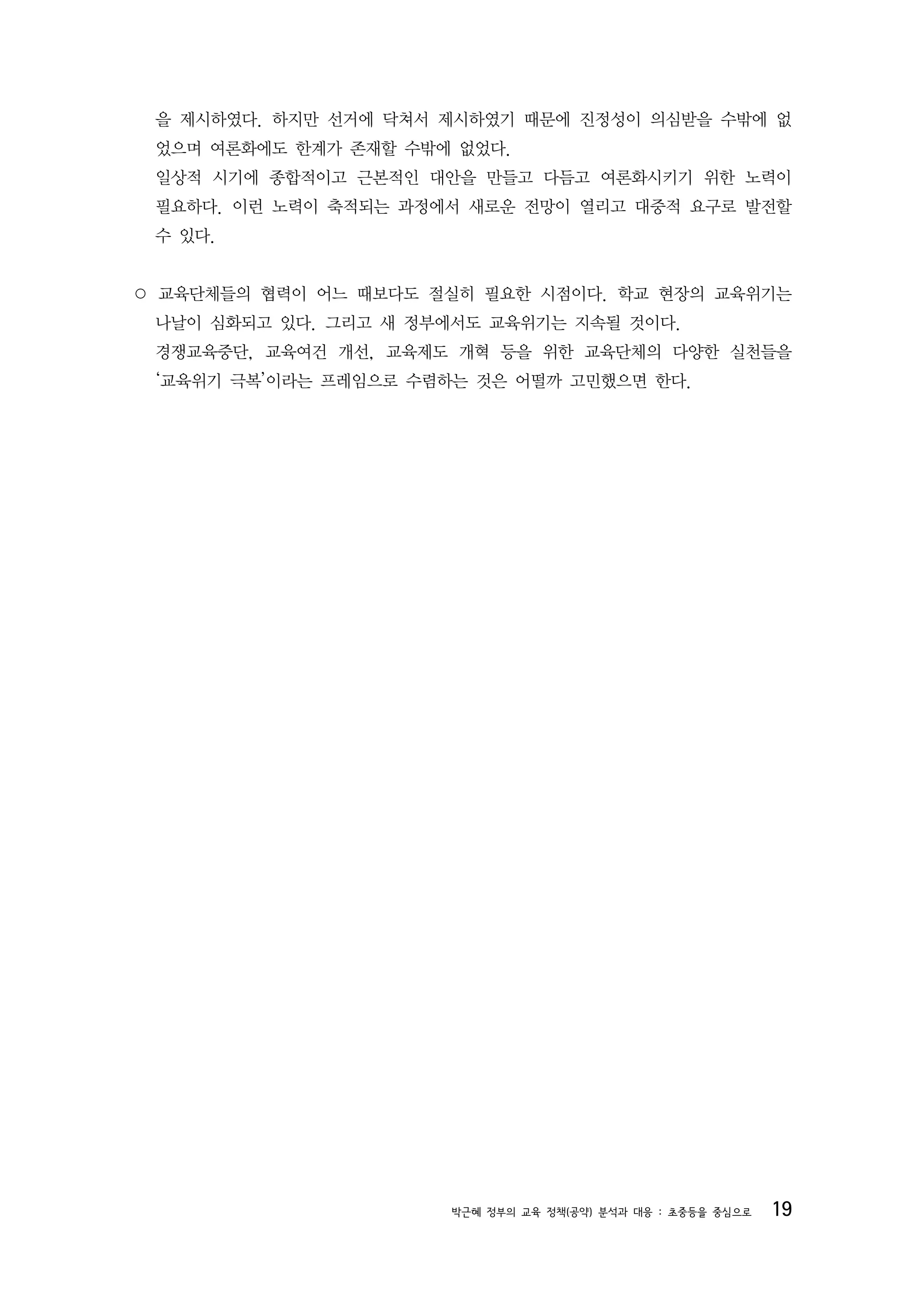 을 제시하였다. 하지만 선거에 닥쳐서 제시하였기 때문에 진정성이 의심받을 수밖에 없
 었으며 여론화에도 한계가 존재할 수밖에 없었다.
 일상적 시기에 종합적이고 근본적인 대안을 만들고 다듬고 여론화시키기 위한 노력이
 필요하다. 이런 노력이 축적되는 과정에서 새로운 전망이 열리고 대중적 요구로 발전할
 수 있다.


○ 교육단체들의 협력이 어느 때보다도 절실히 필요한 시점이다. 학교 현장의 교육위기는
 나날이 심화되고 있다. 그리고 새 정부에서도 교육위기는 지속될 것이다.
 경쟁교육중단, 교육여건 개선, 교육제도 개혁 등을 위한 교육단체의 다양한 실천들을
 ‘교육위기 극복’이라는 프레임으로 수렴하는 것은 어떨까 고민했으면 한다.




                       박근혜 정부의 교육 정책(공약) 분석과 대응 : 초중등을 중심으로   19
 