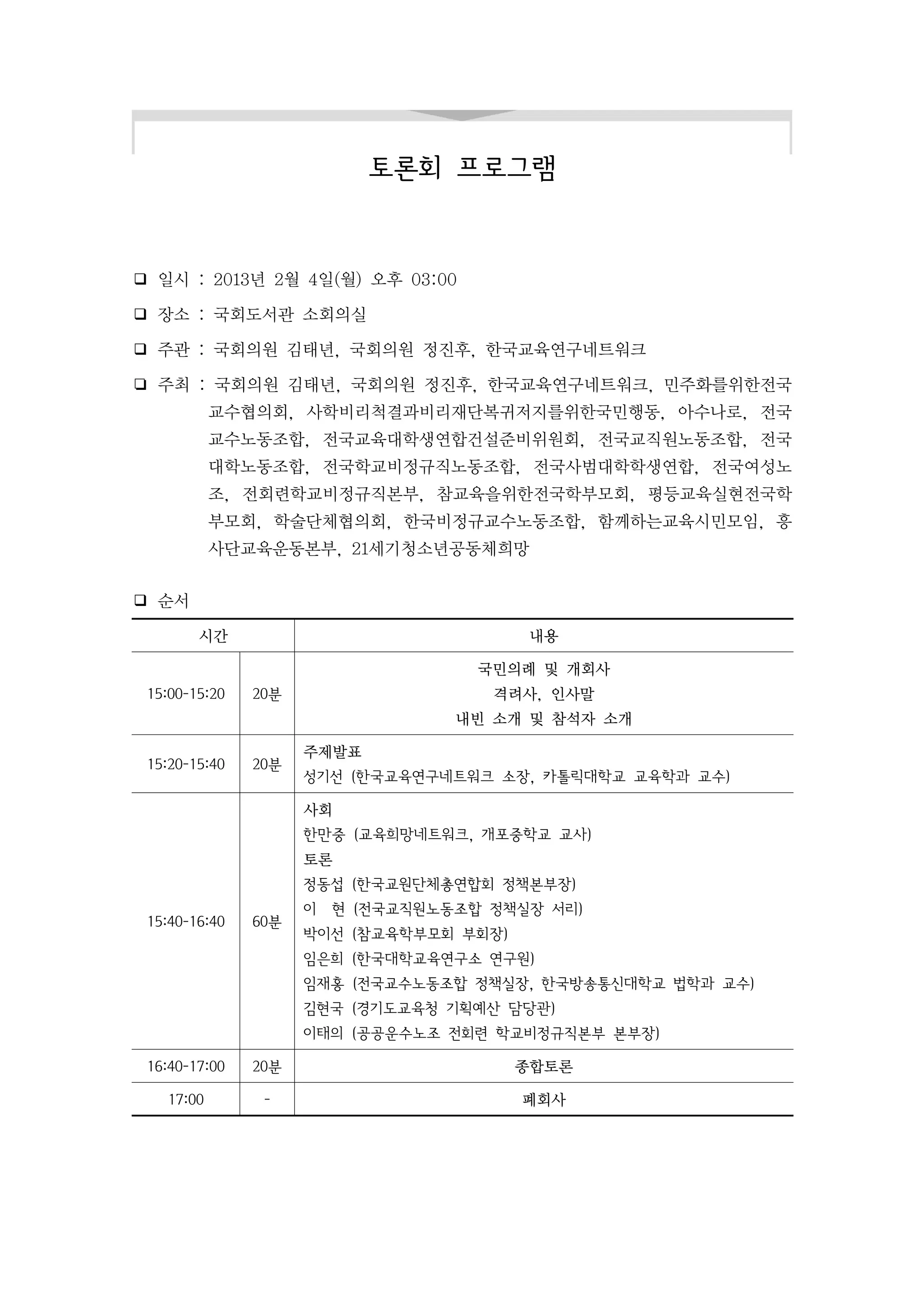 토론회 프로그램


❑ 일시 : 2013년 2월 4일(월) 오후 03:00

❑ 장소 : 국회도서관 소회의실

❑ 주관 : 국회의원 김태년, 국회의원 정진후, 한국교육연구네트워크

❏ 주최 : 국회의원 김태년, 국회의원 정진후, 한국교육연구네트워크, 민주화를위한전국
           교수협의회, 사학비리척결과비리재단복귀저지를위한국민행동, 아수나로, 전국
           교수노동조합, 전국교육대학생연합건설준비위원회, 전국교직원노동조합, 전국
           대학노동조합, 전국학교비정규직노동조합, 전국사범대학학생연합, 전국여성노
           조, 전회련학교비정규직본부, 참교육을위한전국학부모회, 평등교육실현전국학
           부모회, 학술단체협의회, 한국비정규교수노동조합, 함께하는교육시민모임, 흥
           사단교육운동본부, 21세기청소년공동체희망


❑ 순서

        시간                               내용

                                   국민의례 및 개회사
 15:00-15:20   20분                  격려사, 인사말
                                 내빈 소개 및 참석자 소개

                     주제발표
 15:20-15:40   20분
                     성기선 (한국교육연구네트워크 소장, 카톨릭대학교 교육학과 교수)

                     사회
                     한만중 (교육희망네트워크, 개포중학교 교사)
                     토론
                     정동섭 (한국교원단체총연합회 정책본부장)
                     이 현 (전국교직원노동조합 정책실장 서리)
 15:40-16:40   60분
                     박이선 (참교육학부모회 부회장)
                     임은희 (한국대학교육연구소 연구원)
                     임재홍 (전국교수노동조합 정책실장, 한국방송통신대학교 법학과 교수)
                     김현국 (경기도교육청 기획예산 담당관)
                     이태의 (공공운수노조 전회련 학교비정규직본부 본부장)

 16:40-17:00   20분                       종합토론

   17:00        -                        폐회사
 