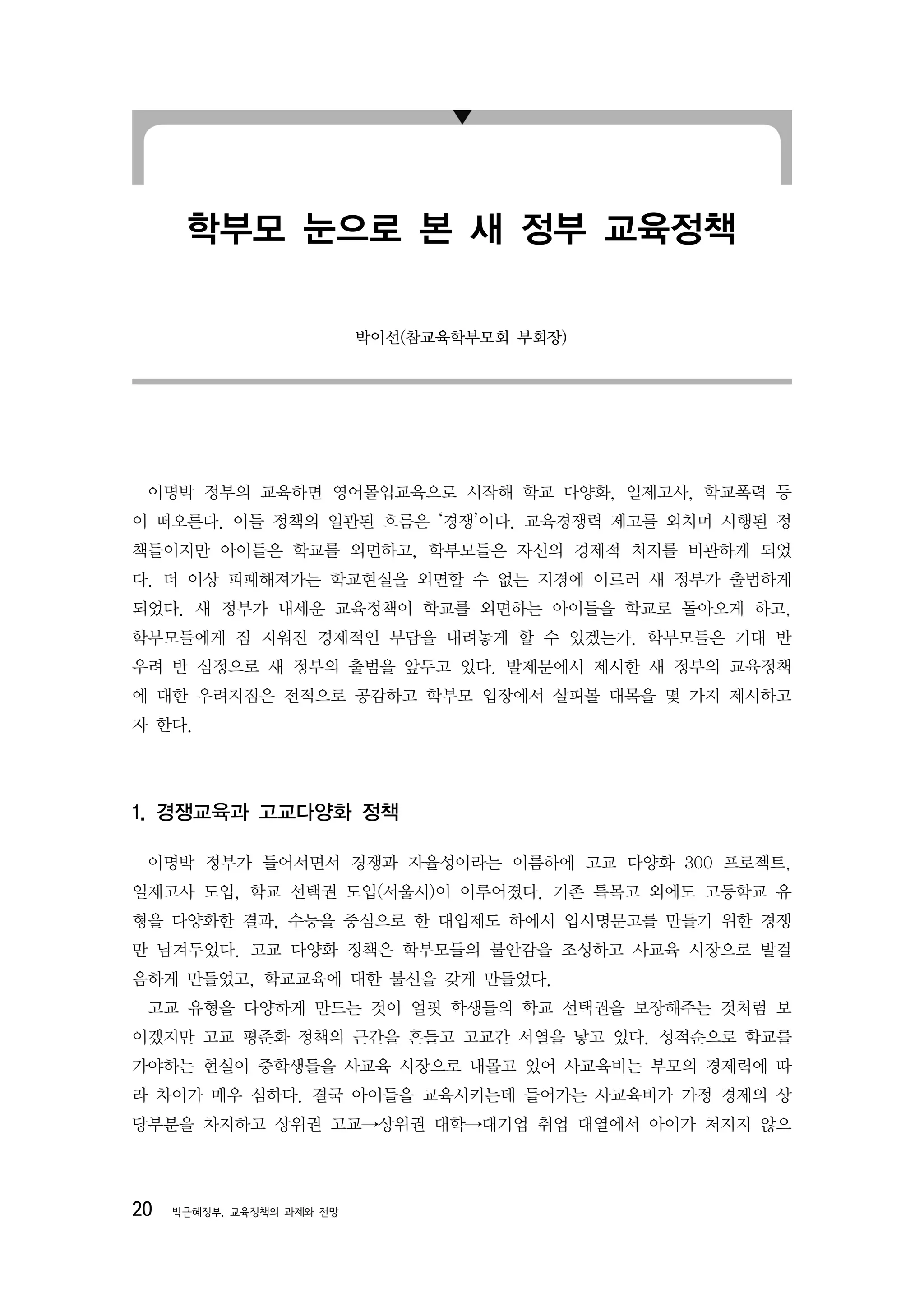 학부모 눈으로 본 새 정부 교육정책

                           박이선(참교육학부모회 부회장)




 이명박 정부의 교육하면 영어몰입교육으로 시작해 학교 다양화, 일제고사, 학교폭력 등
이 떠오른다. 이들 정책의 일관된 흐름은 ‘경쟁’이다. 교육경쟁력 제고를 외치며 시행된 정
책들이지만 아이들은 학교를 외면하고, 학부모들은 자신의 경제적 처지를 비관하게 되었
다. 더 이상 피폐해져가는 학교현실을 외면할 수 없는 지경에 이르러 새 정부가 출범하게
되었다. 새 정부가 내세운 교육정책이 학교를 외면하는 아이들을 학교로 돌아오게 하고,
학부모들에게 짐 지워진 경제적인 부담을 내려놓게 할 수 있겠는가. 학부모들은 기대 반
우려 반 심정으로 새 정부의 출범을 앞두고 있다. 발제문에서 제시한 새 정부의 교육정책
에 대한 우려지점은 전적으로 공감하고 학부모 입장에서 살펴볼 대목을 몇 가지 제시하고
자 한다.




1. 경쟁교육과 고교다양화 정책

 이명박 정부가 들어서면서 경쟁과 자율성이라는 이름하에 고교 다양화 300 프로젝트,
일제고사 도입, 학교 선택권 도입(서울시)이 이루어졌다. 기존 특목고 외에도 고등학교 유
형을 다양화한 결과, 수능을 중심으로 한 대입제도 하에서 입시명문고를 만들기 위한 경쟁
만 남겨두었다. 고교 다양화 정책은 학부모들의 불안감을 조성하고 사교육 시장으로 발걸
음하게 만들었고, 학교교육에 대한 불신을 갖게 만들었다.
 고교 유형을 다양하게 만드는 것이 얼핏 학생들의 학교 선택권을 보장해주는 것처럼 보
이겠지만 고교 평준화 정책의 근간을 흔들고 고교간 서열을 낳고 있다. 성적순으로 학교를
가야하는 현실이 중학생들을 사교육 시장으로 내몰고 있어 사교육비는 부모의 경제력에 따
라 차이가 매우 심하다. 결국 아이들을 교육시키는데 들어가는 사교육비가 가정 경제의 상
당부분을 차지하고 상위권 고교→상위권 대학→대기업 취업 대열에서 아이가 처지지 않으




20   박근혜정부, 교육정책의 과제와 전망
 