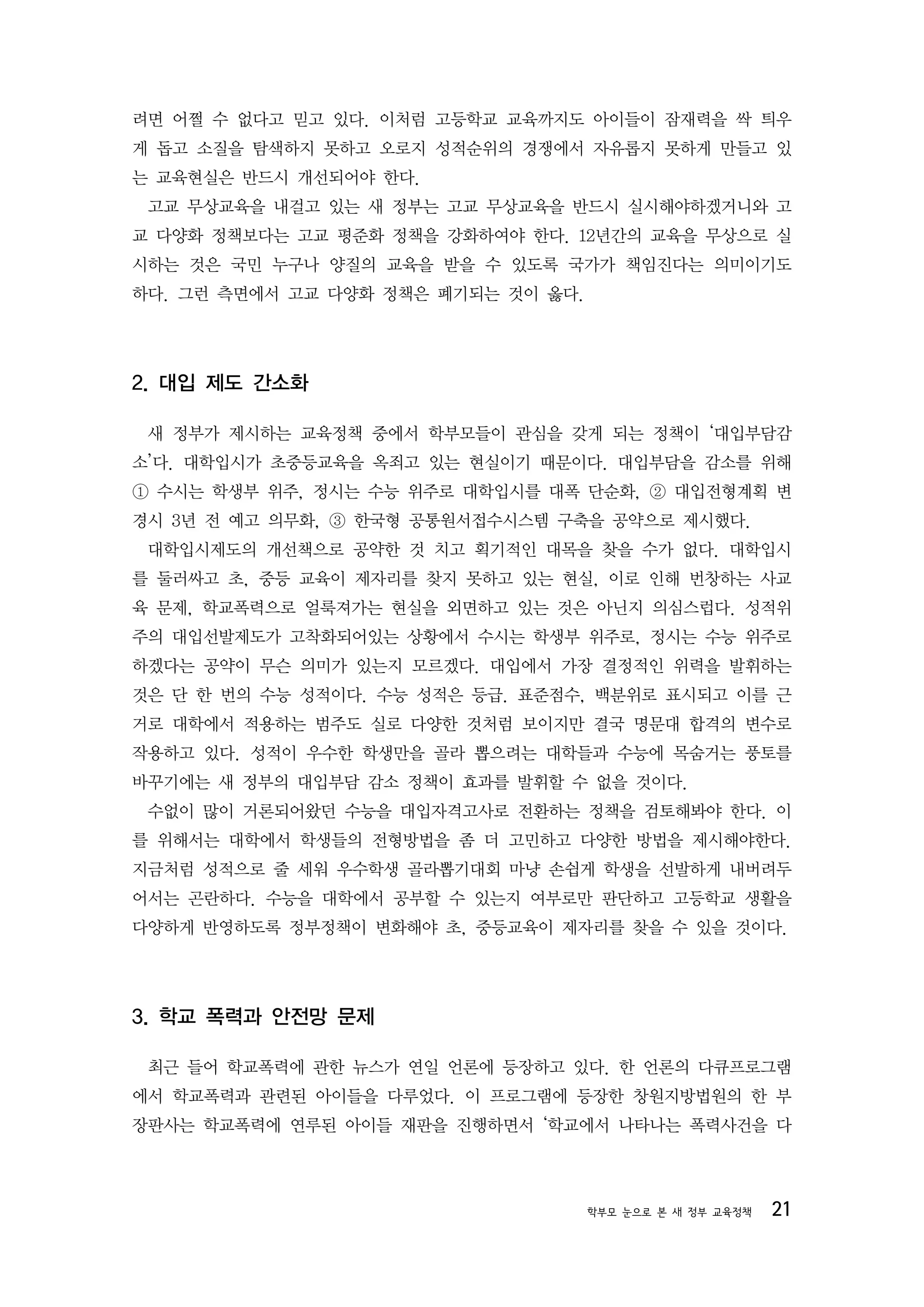 려면 어쩔 수 없다고 믿고 있다. 이처럼 고등학교 교육까지도 아이들이 잠재력을 싹 틔우
게 돕고 소질을 탐색하지 못하고 오로지 성적순위의 경쟁에서 자유롭지 못하게 만들고 있
는 교육현실은 반드시 개선되어야 한다.
 고교 무상교육을 내걸고 있는 새 정부는 고교 무상교육을 반드시 실시해야하겠거니와 고
교 다양화 정책보다는 고교 평준화 정책을 강화하여야 한다. 12년간의 교육을 무상으로 실
시하는 것은 국민 누구나 양질의 교육을 받을 수 있도록 국가가 책임진다는 의미이기도
하다. 그런 측면에서 고교 다양화 정책은 폐기되는 것이 옳다.




2. 대입 제도 간소화

 새 정부가 제시하는 교육정책 중에서 학부모들이 관심을 갖게 되는 정책이 ‘대입부담감
소’다. 대학입시가 초중등교육을 옥죄고 있는 현실이기 때문이다. 대입부담을 감소를 위해
① 수시는 학생부 위주, 정시는 수능 위주로 대학입시를 대폭 단순화, ② 대입전형계획 변
경시 3년 전 예고 의무화, ③ 한국형 공통원서접수시스템 구축을 공약으로 제시했다.
 대학입시제도의 개선책으로 공약한 것 치고 획기적인 대목을 찾을 수가 없다. 대학입시
를 둘러싸고 초, 중등 교육이 제자리를 찾지 못하고 있는 현실, 이로 인해 번창하는 사교
육 문제, 학교폭력으로 얼룩져가는 현실을 외면하고 있는 것은 아닌지 의심스럽다. 성적위
주의 대입선발제도가 고착화되어있는 상황에서 수시는 학생부 위주로, 정시는 수능 위주로
하겠다는 공약이 무슨 의미가 있는지 모르겠다. 대입에서 가장 결정적인 위력을 발휘하는
것은 단 한 번의 수능 성적이다. 수능 성적은 등급. 표준점수, 백분위로 표시되고 이를 근
거로 대학에서 적용하는 범주도 실로 다양한 것처럼 보이지만 결국 명문대 합격의 변수로
작용하고 있다. 성적이 우수한 학생만을 골라 뽑으려는 대학들과 수능에 목숨거는 풍토를
바꾸기에는 새 정부의 대입부담 감소 정책이 효과를 발휘할 수 없을 것이다.
 수없이 많이 거론되어왔던 수능을 대입자격고사로 전환하는 정책을 검토해봐야 한다. 이
를 위해서는 대학에서 학생들의 전형방법을 좀 더 고민하고 다양한 방법을 제시해야한다.
지금처럼 성적으로 줄 세워 우수학생 골라뽑기대회 마냥 손쉽게 학생을 선발하게 내버려두
어서는 곤란하다. 수능을 대학에서 공부할 수 있는지 여부로만 판단하고 고등학교 생활을
다양하게 반영하도록 정부정책이 변화해야 초, 중등교육이 제자리를 찾을 수 있을 것이다.




3. 학교 폭력과 안전망 문제

 최근 들어 학교폭력에 관한 뉴스가 연일 언론에 등장하고 있다. 한 언론의 다큐프로그램
에서 학교폭력과 관련된 아이들을 다루었다. 이 프로그램에 등장한 창원지방법원의 한 부
장판사는 학교폭력에 연루된 아이들 재판을 진행하면서 ‘학교에서 나타나는 폭력사건을 다




                                     학부모 눈으로 본 새 정부 교육정책   21
 