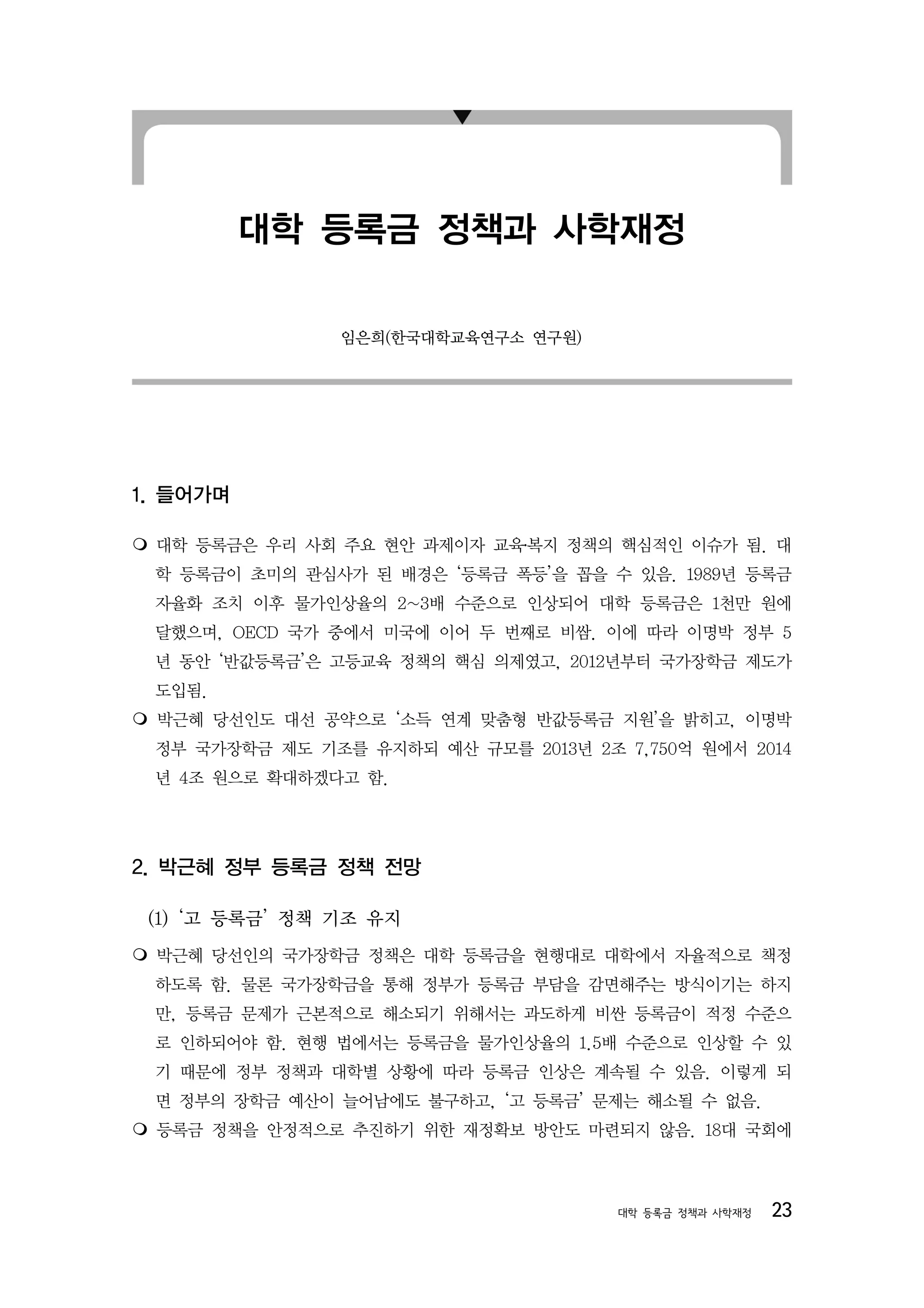 대학 등록금 정책과 사학재정

                임은희(한국대학교육연구소 연구원)




1. 들어가며


 대학 등록금은 우리 사회 주요 현안 과제이자 교육․복지 정책의 핵심적인 이슈가 됨. 대
 학 등록금이 초미의 관심사가 된 배경은 ‘등록금 폭등’을 꼽을 수 있음. 1989년 등록금
 자율화 조치 이후 물가인상율의 2~3배 수준으로 인상되어 대학 등록금은 1천만 원에
 달했으며, OECD 국가 중에서 미국에 이어 두 번째로 비쌈. 이에 따라 이명박 정부 5
 년 동안 ‘반값등록금’은 고등교육 정책의 핵심 의제였고, 2012년부터 국가장학금 제도가
 도입됨.
박근혜 당선인도 대선 공약으로 ‘소득 연계 맞춤형 반값등록금 지원’을 밝히고, 이명박
 정부 국가장학금 제도 기조를 유지하되 예산 규모를 2013년 2조 7,750억 원에서 2014
 년 4조 원으로 확대하겠다고 함.




2. 박근혜 정부 등록금 정책 전망

 (1) ‘고 등록금’ 정책 기조 유지
박근혜 당선인의 국가장학금 정책은 대학 등록금을 현행대로 대학에서 자율적으로 책정
 하도록 함. 물론 국가장학금을 통해 정부가 등록금 부담을 감면해주는 방식이기는 하지
 만, 등록금 문제가 근본적으로 해소되기 위해서는 과도하게 비싼 등록금이 적정 수준으
 로 인하되어야 함. 현행 법에서는 등록금을 물가인상율의 1.5배 수준으로 인상할 수 있
 기 때문에 정부 정책과 대학별 상황에 따라 등록금 인상은 계속될 수 있음. 이렇게 되
 면 정부의 장학금 예산이 늘어남에도 불구하고, ‘고 등록금’ 문제는 해소될 수 없음.
등록금 정책을 안정적으로 추진하기 위한 재정확보 방안도 마련되지 않음. 18대 국회에



                                      대학 등록금 정책과 사학재정   23
 