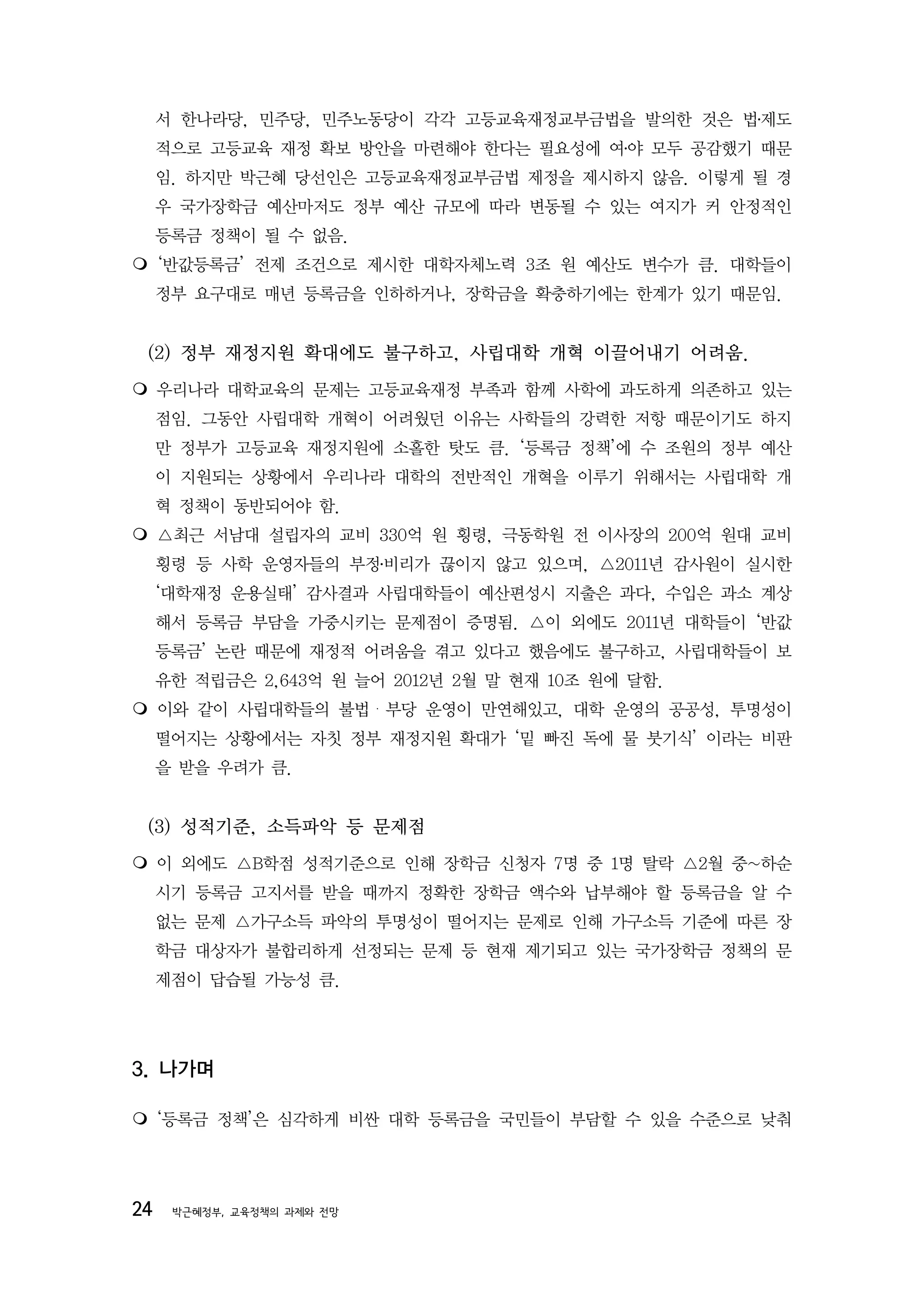 서 한나라당, 민주당, 민주노동당이 각각 고등교육재정교부금법을 발의한 것은 법․제도
     적으로 고등교육 재정 확보 방안을 마련해야 한다는 필요성에 여․야 모두 공감했기 때문
     임. 하지만 박근혜 당선인은 고등교육재정교부금법 제정을 제시하지 않음. 이렇게 될 경
     우 국가장학금 예산마저도 정부 예산 규모에 따라 변동될 수 있는 여지가 커 안정적인
     등록금 정책이 될 수 없음.
‘반값등록금’ 전제 조건으로 제시한 대학자체노력 3조 원 예산도 변수가 큼. 대학들이
     정부 요구대로 매년 등록금을 인하하거나, 장학금을 확충하기에는 한계가 있기 때문임.


 (2) 정부 재정지원 확대에도 불구하고, 사립대학 개혁 이끌어내기 어려움.
우리나라 대학교육의 문제는 고등교육재정 부족과 함께 사학에 과도하게 의존하고 있는
     점임. 그동안 사립대학 개혁이 어려웠던 이유는 사학들의 강력한 저항 때문이기도 하지
     만 정부가 고등교육 재정지원에 소홀한 탓도 큼. ‘등록금 정책’에 수 조원의 정부 예산
     이 지원되는 상황에서 우리나라 대학의 전반적인 개혁을 이루기 위해서는 사립대학 개
     혁 정책이 동반되어야 함.
△최근 서남대 설립자의 교비 330억 원 횡령, 극동학원 전 이사장의 200억 원대 교비
     횡령 등 사학 운영자들의 부정․비리가 끊이지 않고 있으며, △2011년 감사원이 실시한
     ‘대학재정 운용실태’ 감사결과 사립대학들이 예산편성시 지출은 과다, 수입은 과소 계상
     해서 등록금 부담을 가중시키는 문제점이 증명됨. △이 외에도 2011년 대학들이 ‘반값
     등록금’ 논란 때문에 재정적 어려움을 겪고 있다고 했음에도 불구하고, 사립대학들이 보
     유한 적립금은 2,643억 원 늘어 2012년 2월 말 현재 10조 원에 달함.
이와 같이 사립대학들의 불법・부당 운영이 만연해있고, 대학 운영의 공공성, 투명성이
     떨어지는 상황에서는 자칫 정부 재정지원 확대가 ‘밑 빠진 독에 물 붓기식’ 이라는 비판
     을 받을 우려가 큼.


 (3) 성적기준, 소득파악 등 문제점
 외에도 △B학점 성적기준으로 인해 장학금 신청자 7명 중 1명 탈락 △2월 중~하순
  이
     시기 등록금 고지서를 받을 때까지 정확한 장학금 액수와 납부해야 할 등록금을 알 수
     없는 문제 △가구소득 파악의 투명성이 떨어지는 문제로 인해 가구소득 기준에 따른 장
     학금 대상자가 불합리하게 선정되는 문제 등 현재 제기되고 있는 국가장학금 정책의 문
     제점이 답습될 가능성 큼.




3. 나가며

‘등록금 정책’은 심각하게 비싼 대학 등록금을 국민들이 부담할 수 있을 수준으로 낮춰




24    박근혜정부, 교육정책의 과제와 전망
 