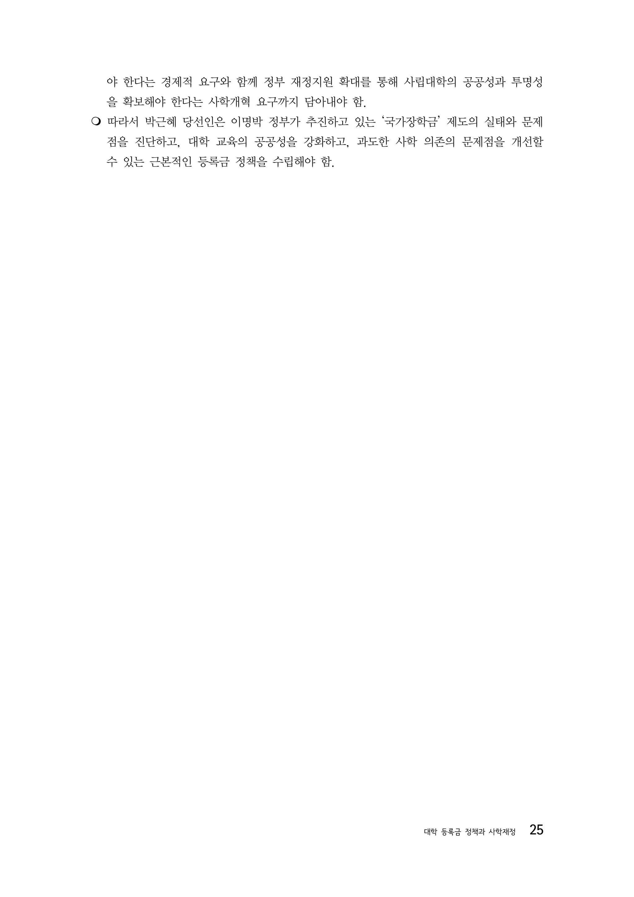 야 한다는 경제적 요구와 함께 정부 재정지원 확대를 통해 사립대학의 공공성과 투명성
 을 확보해야 한다는 사학개혁 요구까지 담아내야 함.
 따라서 박근혜 당선인은 이명박 정부가 추진하고 있는 ‘국가장학금’ 제도의 실태와 문제

 점을 진단하고, 대학 교육의 공공성을 강화하고, 과도한 사학 의존의 문제점을 개선할
 수 있는 근본적인 등록금 정책을 수립해야 함.




                                   대학 등록금 정책과 사학재정   25
 