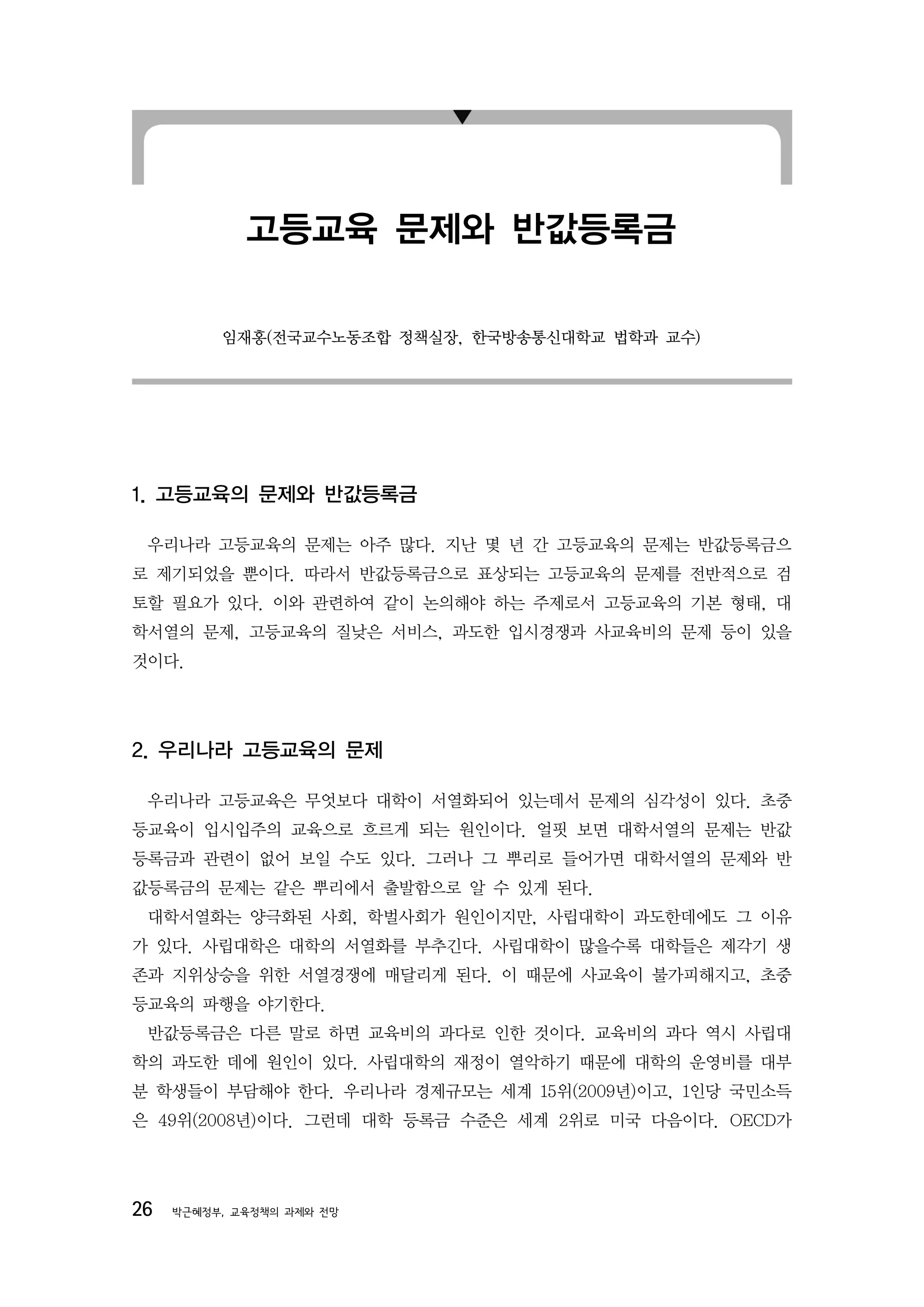 고등교육 문제와 반값등록금

          임재홍(전국교수노동조합 정책실장, 한국방송통신대학교 법학과 교수)




1. 고등교육의 문제와 반값등록금

 우리나라 고등교육의 문제는 아주 많다. 지난 몇 년 간 고등교육의 문제는 반값등록금으
로 제기되었을 뿐이다. 따라서 반값등록금으로 표상되는 고등교육의 문제를 전반적으로 검
토할 필요가 있다. 이와 관련하여 같이 논의해야 하는 주제로서 고등교육의 기본 형태, 대
학서열의 문제, 고등교육의 질낮은 서비스, 과도한 입시경쟁과 사교육비의 문제 등이 있을
것이다.




2. 우리나라 고등교육의 문제

 우리나라 고등교육은 무엇보다 대학이 서열화되어 있는데서 문제의 심각성이 있다. 초중
등교육이 입시입주의 교육으로 흐르게 되는 원인이다. 얼핏 보면 대학서열의 문제는 반값
등록금과 관련이 없어 보일 수도 있다. 그러나 그 뿌리로 들어가면 대학서열의 문제와 반
값등록금의 문제는 같은 뿌리에서 출발함으로 알 수 있게 된다.
 대학서열화는 양극화된 사회, 학벌사회가 원인이지만, 사립대학이 과도한데에도 그 이유
가 있다. 사립대학은 대학의 서열화를 부추긴다. 사립대학이 많을수록 대학들은 제각기 생
존과 지위상승을 위한 서열경쟁에 매달리게 된다. 이 때문에 사교육이 불가피해지고, 초중
등교육의 파행을 야기한다.
 반값등록금은 다른 말로 하면 교육비의 과다로 인한 것이다. 교육비의 과다 역시 사립대
학의 과도한 데에 원인이 있다. 사립대학의 재정이 열악하기 때문에 대학의 운영비를 대부
분 학생들이 부담해야 한다. 우리나라 경제규모는 세계 15위(2009년)이고, 1인당 국민소득
은 49위(2008년)이다. 그런데 대학 등록금 수준은 세계 2위로 미국 다음이다. OECD가




26   박근혜정부, 교육정책의 과제와 전망
 