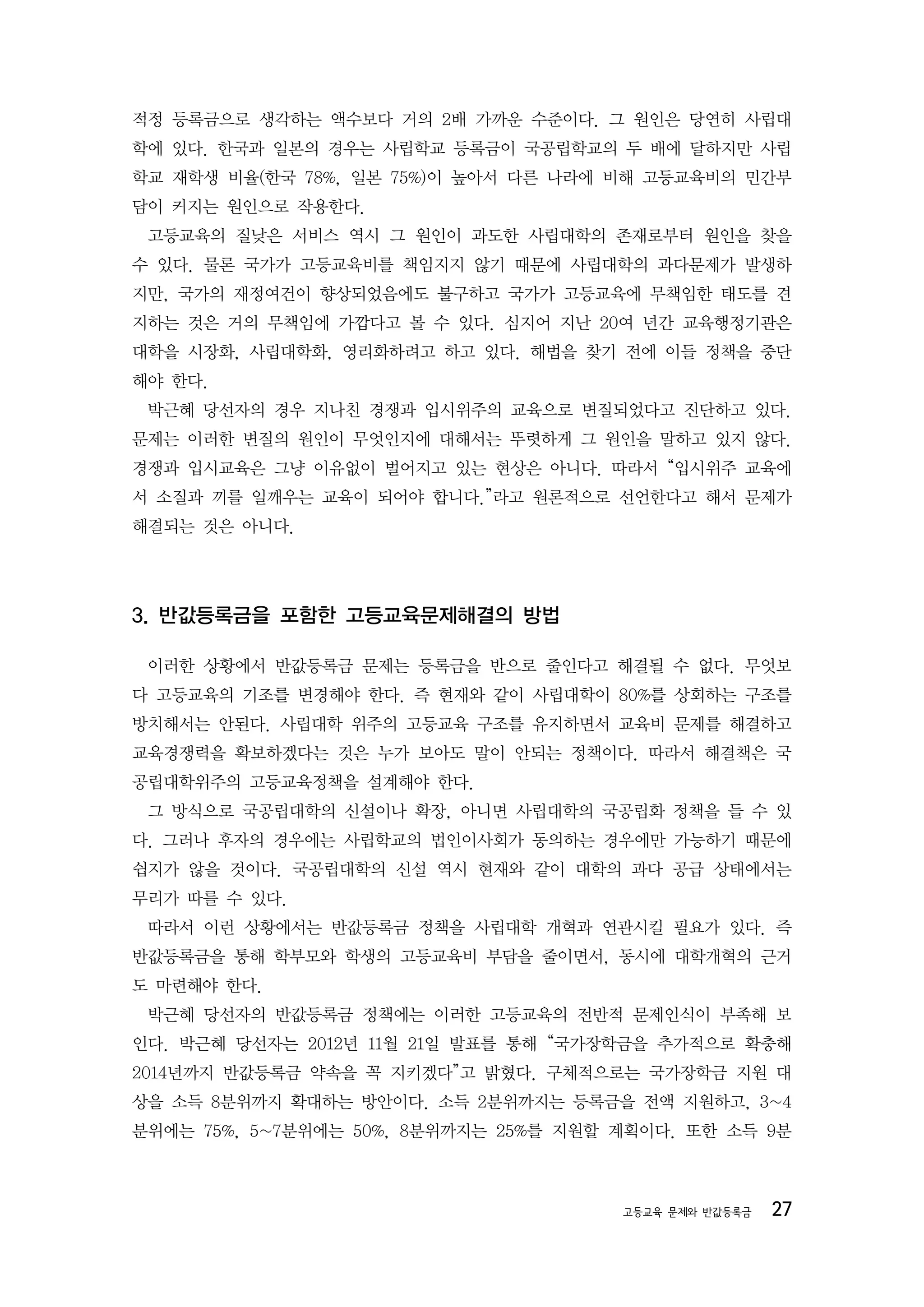 적정 등록금으로 생각하는 액수보다 거의 2배 가까운 수준이다. 그 원인은 당연히 사립대
학에 있다. 한국과 일본의 경우는 사립학교 등록금이 국공립학교의 두 배에 달하지만 사립
학교 재학생 비율(한국 78%, 일본 75%)이 높아서 다른 나라에 비해 고등교육비의 민간부
담이 커지는 원인으로 작용한다.
 고등교육의 질낮은 서비스 역시 그 원인이 과도한 사립대학의 존재로부터 원인을 찾을
수 있다. 물론 국가가 고등교육비를 책임지지 않기 때문에 사립대학의 과다문제가 발생하
지만, 국가의 재정여건이 향상되었음에도 불구하고 국가가 고등교육에 무책임한 태도를 견
지하는 것은 거의 무책임에 가깝다고 볼 수 있다. 심지어 지난 20여 년간 교육행정기관은
대학을 시장화, 사립대학화, 영리화하려고 하고 있다. 해법을 찾기 전에 이들 정책을 중단
해야 한다.
 박근혜 당선자의 경우 지나친 경쟁과 입시위주의 교육으로 변질되었다고 진단하고 있다.
문제는 이러한 변질의 원인이 무엇인지에 대해서는 뚜렷하게 그 원인을 말하고 있지 않다.
경쟁과 입시교육은 그냥 이유없이 벌어지고 있는 현상은 아니다. 따라서 “입시위주 교육에
서 소질과 끼를 일깨우는 교육이 되어야 합니다.”라고 원론적으로 선언한다고 해서 문제가
해결되는 것은 아니다.




3. 반값등록금을 포함한 고등교육문제해결의 방법

 이러한 상황에서 반값등록금 문제는 등록금을 반으로 줄인다고 해결될 수 없다. 무엇보
다 고등교육의 기조를 변경해야 한다. 즉 현재와 같이 사립대학이 80%를 상회하는 구조를
방치해서는 안된다. 사립대학 위주의 고등교육 구조를 유지하면서 교육비 문제를 해결하고
교육경쟁력을 확보하겠다는 것은 누가 보아도 말이 안되는 정책이다. 따라서 해결책은 국
공립대학위주의 고등교육정책을 설계해야 한다.
 그 방식으로 국공립대학의 신설이나 확장, 아니면 사립대학의 국공립화 정책을 들 수 있
다. 그러나 후자의 경우에는 사립학교의 법인이사회가 동의하는 경우에만 가능하기 때문에
쉽지가 않을 것이다. 국공립대학의 신설 역시 현재와 같이 대학의 과다 공급 상태에서는
무리가 따를 수 있다.
 따라서 이런 상황에서는 반값등록금 정책을 사립대학 개혁과 연관시킬 필요가 있다. 즉
반값등록금을 통해 학부모와 학생의 고등교육비 부담을 줄이면서, 동시에 대학개혁의 근거
도 마련해야 한다.
 박근혜 당선자의 반값등록금 정책에는 이러한 고등교육의 전반적 문제인식이 부족해 보
인다. 박근혜 당선자는 2012년 11월 21일 발표를 통해 “국가장학금을 추가적으로 확충해
2014년까지 반값등록금 약속을 꼭 지키겠다”고 밝혔다. 구체적으로는 국가장학금 지원 대
상을 소득 8분위까지 확대하는 방안이다. 소득 2분위까지는 등록금을 전액 지원하고, 3~4
분위에는 75%, 5~7분위에는 50%, 8분위까지는 25%를 지원할 계획이다. 또한 소득 9분



                                       고등교육 문제와 반값등록금   27
 