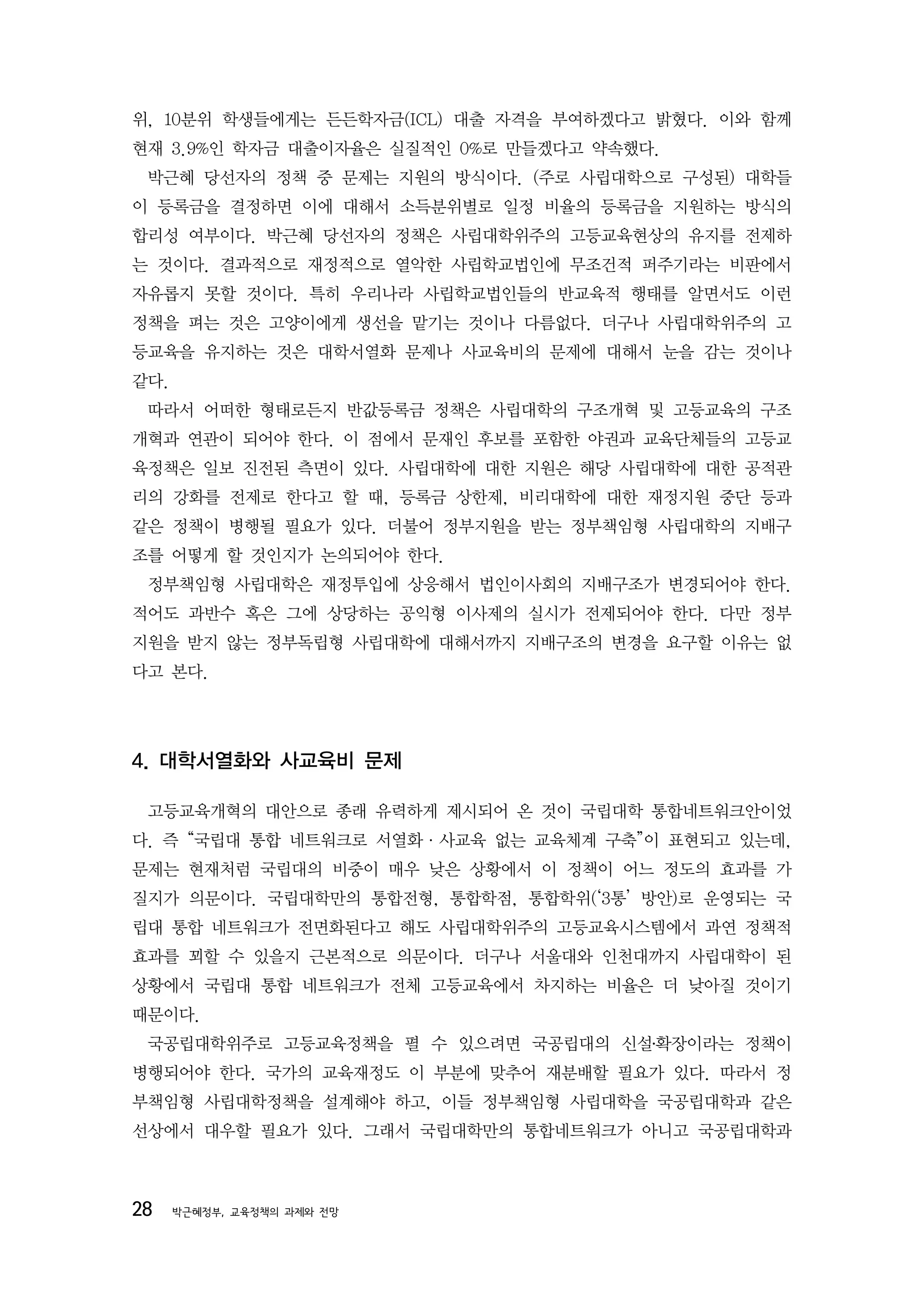 위, 10분위 학생들에게는 든든학자금(ICL) 대출 자격을 부여하겠다고 밝혔다. 이와 함께
현재 3.9%인 학자금 대출이자율은 실질적인 0%로 만들겠다고 약속했다.
 박근혜 당선자의 정책 중 문제는 지원의 방식이다. (주로 사립대학으로 구성된) 대학들
이 등록금을 결정하면 이에 대해서 소득분위별로 일정 비율의 등록금을 지원하는 방식의
합리성 여부이다. 박근혜 당선자의 정책은 사립대학위주의 고등교육현상의 유지를 전제하
는 것이다. 결과적으로 재정적으로 열악한 사립학교법인에 무조건적 퍼주기라는 비판에서
자유롭지 못할 것이다. 특히 우리나라 사립학교법인들의 반교육적 행태를 알면서도 이런
정책을 펴는 것은 고양이에게 생선을 맡기는 것이나 다름없다. 더구나 사립대학위주의 고
등교육을 유지하는 것은 대학서열화 문제나 사교육비의 문제에 대해서 눈을 감는 것이나
같다.
 따라서 어떠한 형태로든지 반값등록금 정책은 사립대학의 구조개혁 및 고등교육의 구조
개혁과 연관이 되어야 한다. 이 점에서 문재인 후보를 포함한 야권과 교육단체들의 고등교
육정책은 일보 진전된 측면이 있다. 사립대학에 대한 지원은 해당 사립대학에 대한 공적관
리의 강화를 전제로 한다고 할 때, 등록금 상한제, 비리대학에 대한 재정지원 중단 등과
같은 정책이 병행될 필요가 있다. 더불어 정부지원을 받는 정부책임형 사립대학의 지배구
조를 어떻게 할 것인지가 논의되어야 한다.
 정부책임형 사립대학은 재정투입에 상응해서 법인이사회의 지배구조가 변경되어야 한다.
적어도 과반수 혹은 그에 상당하는 공익형 이사제의 실시가 전제되어야 한다. 다만 정부
지원을 받지 않는 정부독립형 사립대학에 대해서까지 지배구조의 변경을 요구할 이유는 없
다고 본다.




4. 대학서열화와 사교육비 문제

 고등교육개혁의 대안으로 종래 유력하게 제시되어 온 것이 국립대학 통합네트워크안이었
다. 즉 “국립대 통합 네트워크로 서열화·사교육 없는 교육체계 구축”이 표현되고 있는데,
문제는 현재처럼 국립대의 비중이 매우 낮은 상황에서 이 정책이 어느 정도의 효과를 가
질지가 의문이다. 국립대학만의 통합전형, 통합학점, 통합학위(‘3통’ 방안)로 운영되는 국
립대 통합 네트워크가 전면화된다고 해도 사립대학위주의 고등교육시스템에서 과연 정책적
효과를 꾀할 수 있을지 근본적으로 의문이다. 더구나 서울대와 인천대까지 사립대학이 된
상황에서 국립대 통합 네트워크가 전체 고등교육에서 차지하는 비율은 더 낮아질 것이기
때문이다.
 국공립대학위주로 고등교육정책을 펼 수 있으려면 국공립대의 신설․확장이라는 정책이
병행되어야 한다. 국가의 교육재정도 이 부분에 맞추어 재분배할 필요가 있다. 따라서 정
부책임형 사립대학정책을 설계해야 하고, 이들 정부책임형 사립대학을 국공립대학과 같은
선상에서 대우할 필요가 있다. 그래서 국립대학만의 통합네트워크가 아니고 국공립대학과



28    박근혜정부, 교육정책의 과제와 전망
 