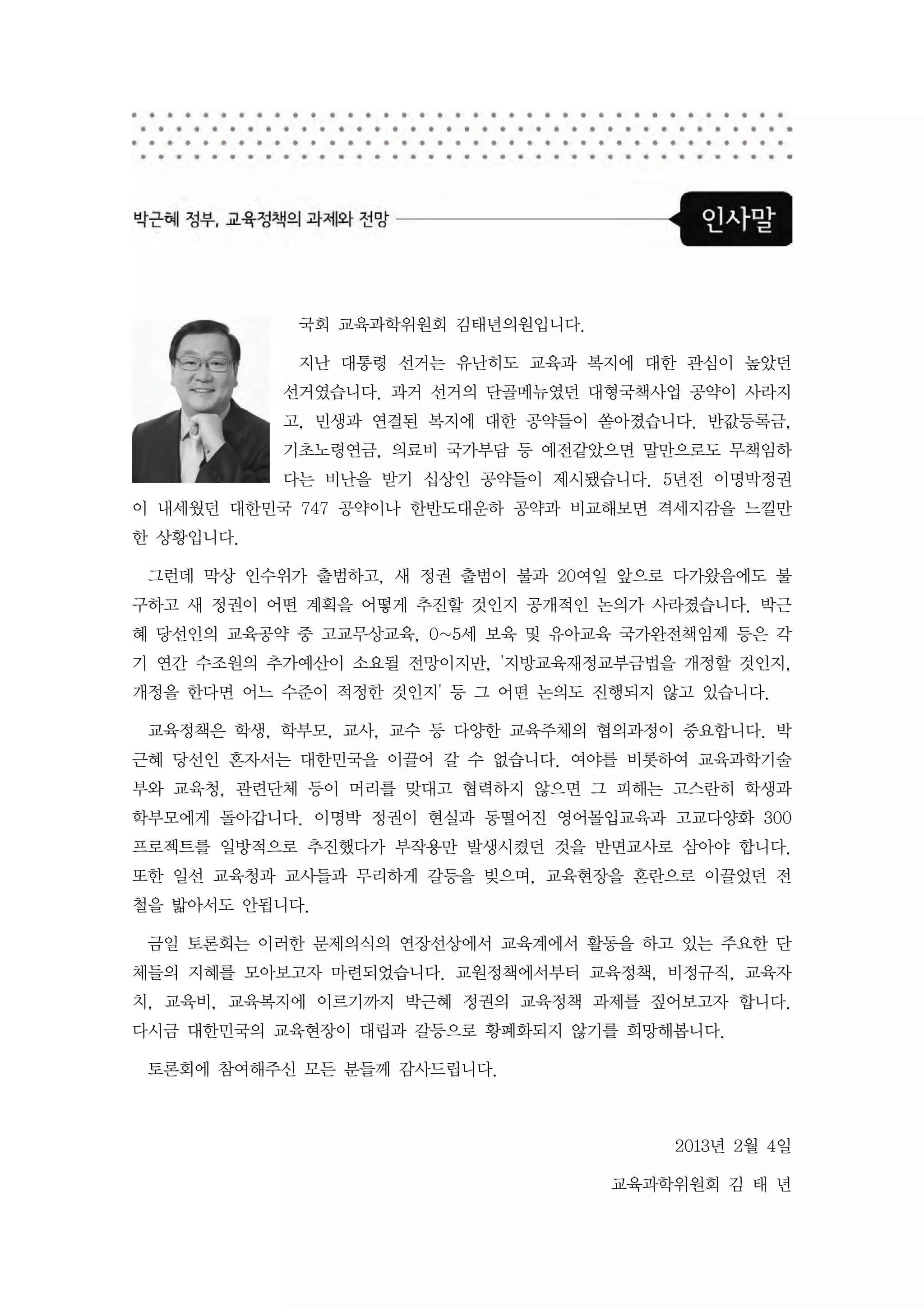 국회 교육과학위원회 김태년의원입니다.

            지난 대통령 선거는 유난히도 교육과 복지에 대한 관심이 높았던
           선거였습니다. 과거 선거의 단골메뉴였던 대형국책사업 공약이 사라지
           고, 민생과 연결된 복지에 대한 공약들이 쏟아졌습니다. 반값등록금,
           기초노령연금, 의료비 국가부담 등 예전같았으면 말만으로도 무책임하
           다는 비난을 받기 십상인 공약들이 제시됐습니다. 5년전 이명박정권
이 내세웠던 대한민국 747 공약이나 한반도대운하 공약과 비교해보면 격세지감을 느낄만
한 상황입니다.

 그런데 막상 인수위가 출범하고, 새 정권 출범이 불과 20여일 앞으로 다가왔음에도 불
구하고 새 정권이 어떤 계획을 어떻게 추진할 것인지 공개적인 논의가 사라졌습니다. 박근
혜 당선인의 교육공약 중 고교무상교육, 0~5세 보육 및 유아교육 국가완전책임제 등은 각
기 연간 수조원의 추가예산이 소요될 전망이지만, '지방교육재정교부금법을 개정할 것인지,
개정을 한다면 어느 수준이 적정한 것인지' 등 그 어떤 논의도 진행되지 않고 있습니다.

 교육정책은 학생, 학부모, 교사, 교수 등 다양한 교육주체의 협의과정이 중요합니다. 박
근혜 당선인 혼자서는 대한민국을 이끌어 갈 수 없습니다. 여야를 비롯하여 교육과학기술
부와 교육청, 관련단체 등이 머리를 맞대고 협력하지 않으면 그 피해는 고스란히 학생과
학부모에게 돌아갑니다. 이명박 정권이 현실과 동떨어진 영어몰입교육과 고교다양화 300
프로젝트를 일방적으로 추진했다가 부작용만 발생시켰던 것을 반면교사로 삼아야 합니다.
또한 일선 교육청과 교사들과 무리하게 갈등을 빚으며, 교육현장을 혼란으로 이끌었던 전
철을 밟아서도 안됩니다.

 금일 토론회는 이러한 문제의식의 연장선상에서 교육계에서 활동을 하고 있는 주요한 단
체들의 지혜를 모아보고자 마련되었습니다. 교원정책에서부터 교육정책, 비정규직, 교육자
치, 교육비, 교육복지에 이르기까지 박근혜 정권의 교육정책 과제를 짚어보고자 합니다.
다시금 대한민국의 교육현장이 대립과 갈등으로 황폐화되지 않기를 희망해봅니다.

 토론회에 참여해주신 모든 분들께 감사드립니다.



                                        2013년 2월 4일

                                   교육과학위원회 김 태 년
 