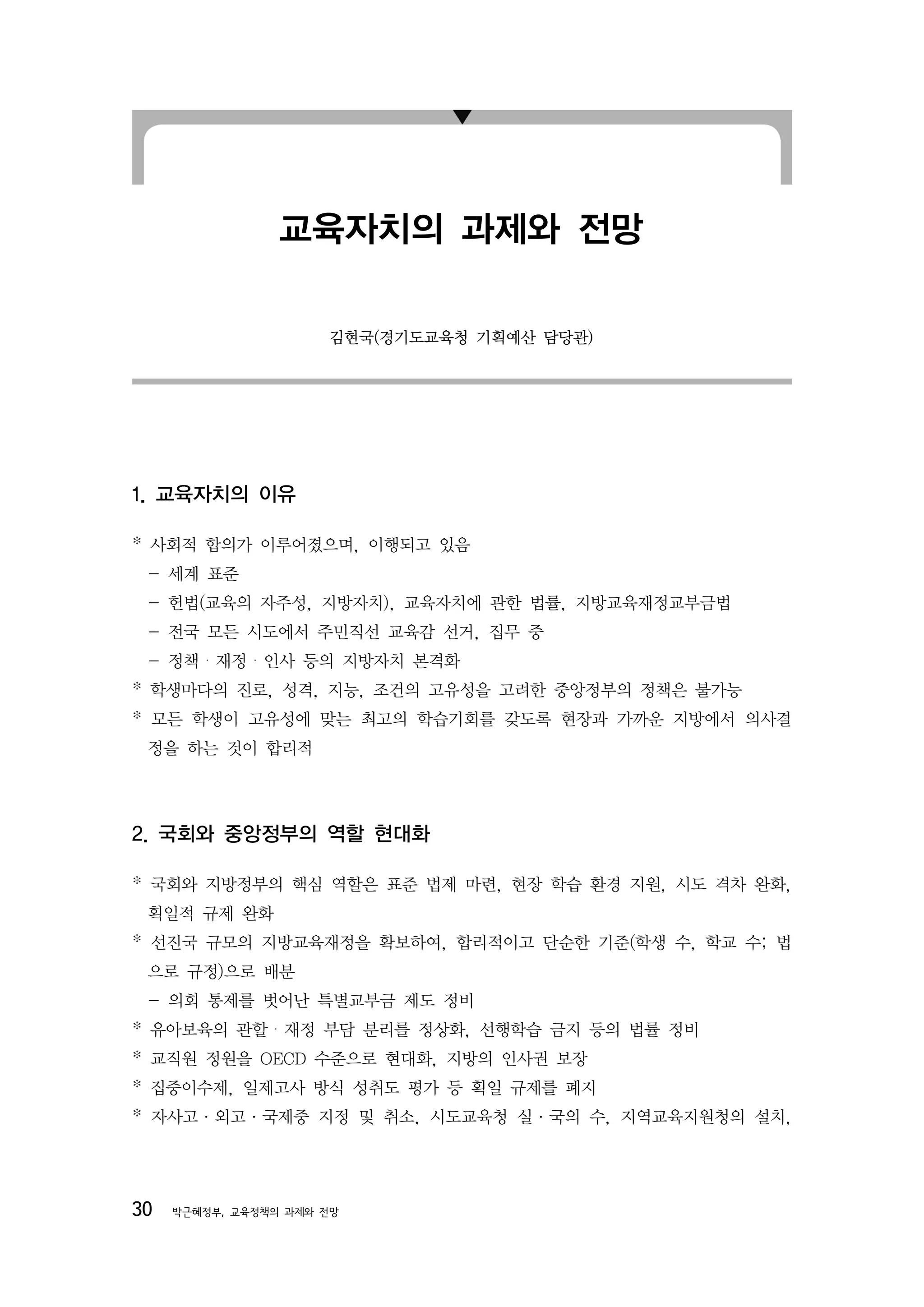 교육자치의 과제와 전망

                      김현국(경기도교육청 기획예산 담당관)




1. 교육자치의 이유

* 사회적 합의가 이루어졌으며, 이행되고 있음
 - 세계 표준
 - 헌법(교육의 자주성, 지방자치), 교육자치에 관한 법률, 지방교육재정교부금법
 - 전국 모든 시도에서 주민직선 교육감 선거, 집무 중
 - 정책・재정・인사 등의 지방자치 본격화
* 학생마다의 진로, 성격, 지능, 조건의 고유성을 고려한 중앙정부의 정책은 불가능
* 모든 학생이 고유성에 맞는 최고의 학습기회를 갖도록 현장과 가까운 지방에서 의사결
 정을 하는 것이 합리적




2. 국회와 중앙정부의 역할 현대화

* 국회와 지방정부의 핵심 역할은 표준 법제 마련, 현장 학습 환경 지원, 시도 격차 완화,
 획일적 규제 완화
* 선진국 규모의 지방교육재정을 확보하여, 합리적이고 단순한 기준(학생 수, 학교 수; 법
 으로 규정)으로 배분
 - 의회 통제를 벗어난 특별교부금 제도 정비
* 유아보육의 관할・재정 부담 분리를 정상화, 선행학습 금지 등의 법률 정비
* 교직원 정원을 OECD 수준으로 현대화, 지방의 인사권 보장
* 집중이수제, 일제고사 방식 성취도 평가 등 획일 규제를 폐지
* 자사고·외고·국제중 지정 및 취소, 시도교육청 실·국의 수, 지역교육지원청의 설치,




30   박근혜정부, 교육정책의 과제와 전망
 