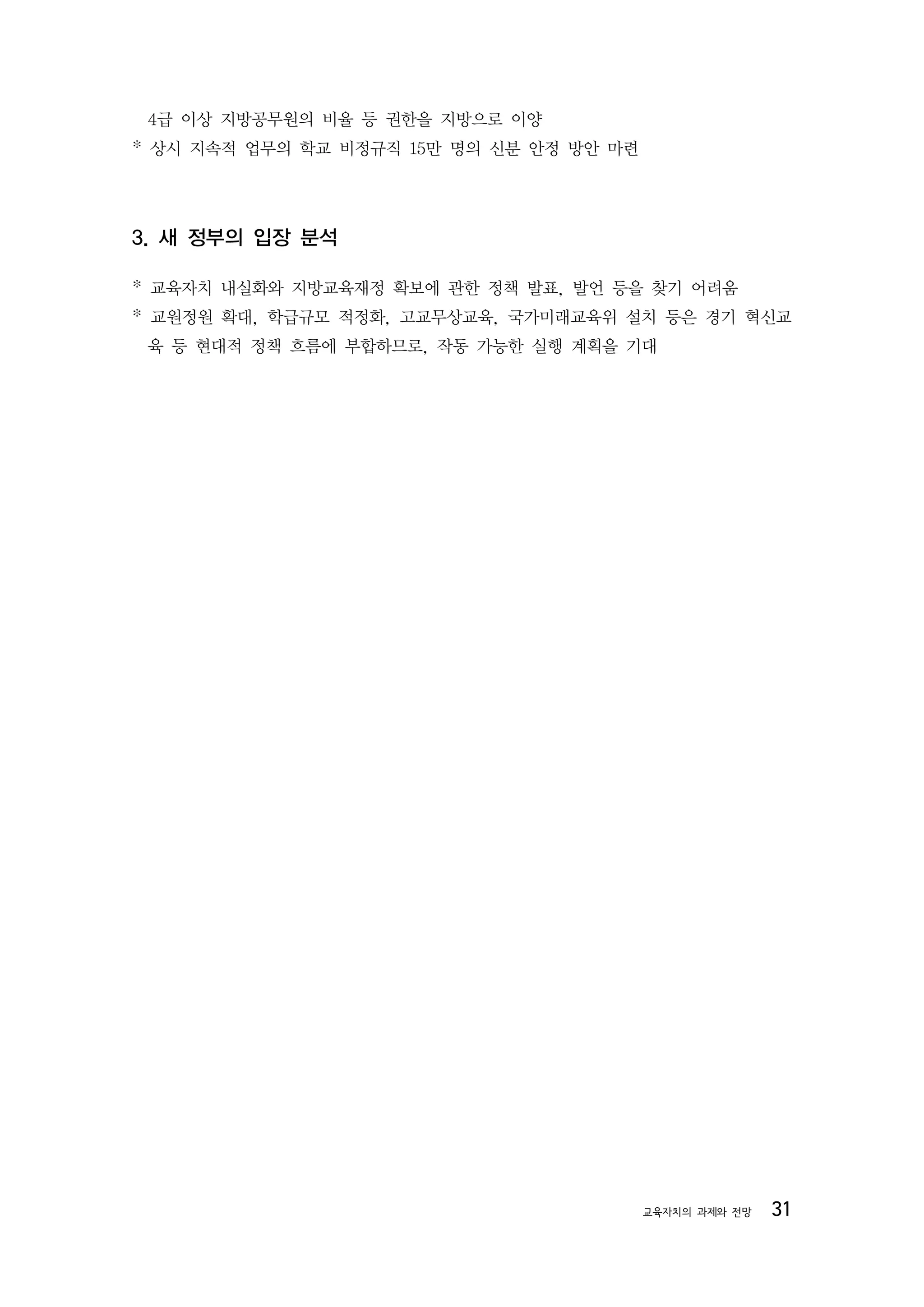 4급 이상 지방공무원의 비율 등 권한을 지방으로 이양
* 상시 지속적 업무의 학교 비정규직 15만 명의 신분 안정 방안 마련




3. 새 정부의 입장 분석

* 교육자치 내실화와 지방교육재정 확보에 관한 정책 발표, 발언 등을 찾기 어려움
* 교원정원 확대, 학급규모 적정화, 고교무상교육, 국가미래교육위 설치 등은 경기 혁신교
 육 등 현대적 정책 흐름에 부합하므로, 작동 가능한 실행 계획을 기대




                                          교육자치의 과제와 전망   31
 