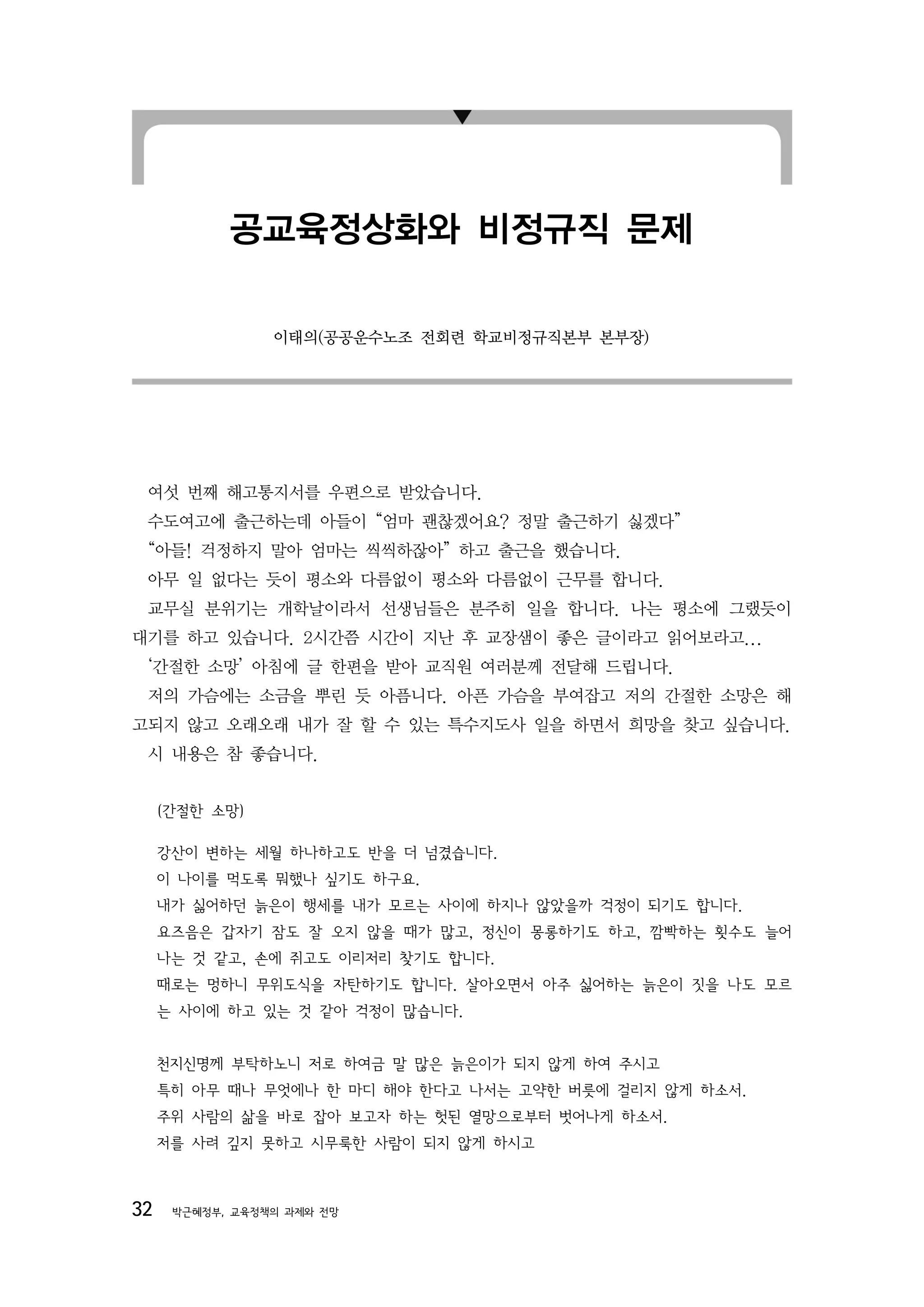 공교육정상화와 비정규직 문제

                 이태의(공공운수노조 전회련 학교비정규직본부 본부장)




 여섯 번째 해고통지서를 우편으로 받았습니다.
 수도여고에 출근하는데 아들이 “엄마 괜찮겠어요? 정말 출근하기 싫겠다”
 “아들! 걱정하지 말아 엄마는 씩씩하잖아” 하고 출근을 했습니다.
 아무 일 없다는 듯이 평소와 다름없이 평소와 다름없이 근무를 합니다.
 교무실 분위기는 개학날이라서 선생님들은 분주히 일을 합니다. 나는 평소에 그랬듯이
대기를 하고 있습니다. 2시간쯤 시간이 지난 후 교장샘이 좋은 글이라고 읽어보라고...
 ‘간절한 소망’ 아침에 글 한편을 받아 교직원 여러분께 전달해 드립니다.
 저의 가슴에는 소금을 뿌린 듯 아픔니다. 아픈 가슴을 부여잡고 저의 간절한 소망은 해
고되지 않고 오래오래 내가 잘 할 수 있는 특수지도사 일을 하면서 희망을 찾고 싶습니다.
 시 내용은 참 좋습니다.


     (간절한 소망)

     강산이 변하는 세월 하나하고도 반을 더 넘겼습니다.
     이 나이를 먹도록 뭐했나 싶기도 하구요.
     내가 싫어하던 늙은이 행세를 내가 모르는 사이에 하지나 않았을까 걱정이 되기도 합니다.
     요즈음은 갑자기 잠도 잘 오지 않을 때가 많고, 정신이 몽롱하기도 하고, 깜빡하는 횟수도 늘어
     나는 것 같고, 손에 쥐고도 이리저리 찾기도 합니다.
     때로는 멍하니 무위도식을 자탄하기도 합니다. 살아오면서 아주 싫어하는 늙은이 짓을 나도 모르
     는 사이에 하고 있는 것 같아 걱정이 많습니다.


     천지신명께 부탁하노니 저로 하여금 말 많은 늙은이가 되지 않게 하여 주시고
     특히 아무 때나 무엇에나 한 마디 해야 한다고 나서는 고약한 버릇에 걸리지 않게 하소서.
     주위 사람의 삶을 바로 잡아 보고자 하는 헛된 열망으로부터 벗어나게 하소서.
     저를 사려 깊지 못하고 시무룩한 사람이 되지 않게 하시고



32    박근혜정부, 교육정책의 과제와 전망
 