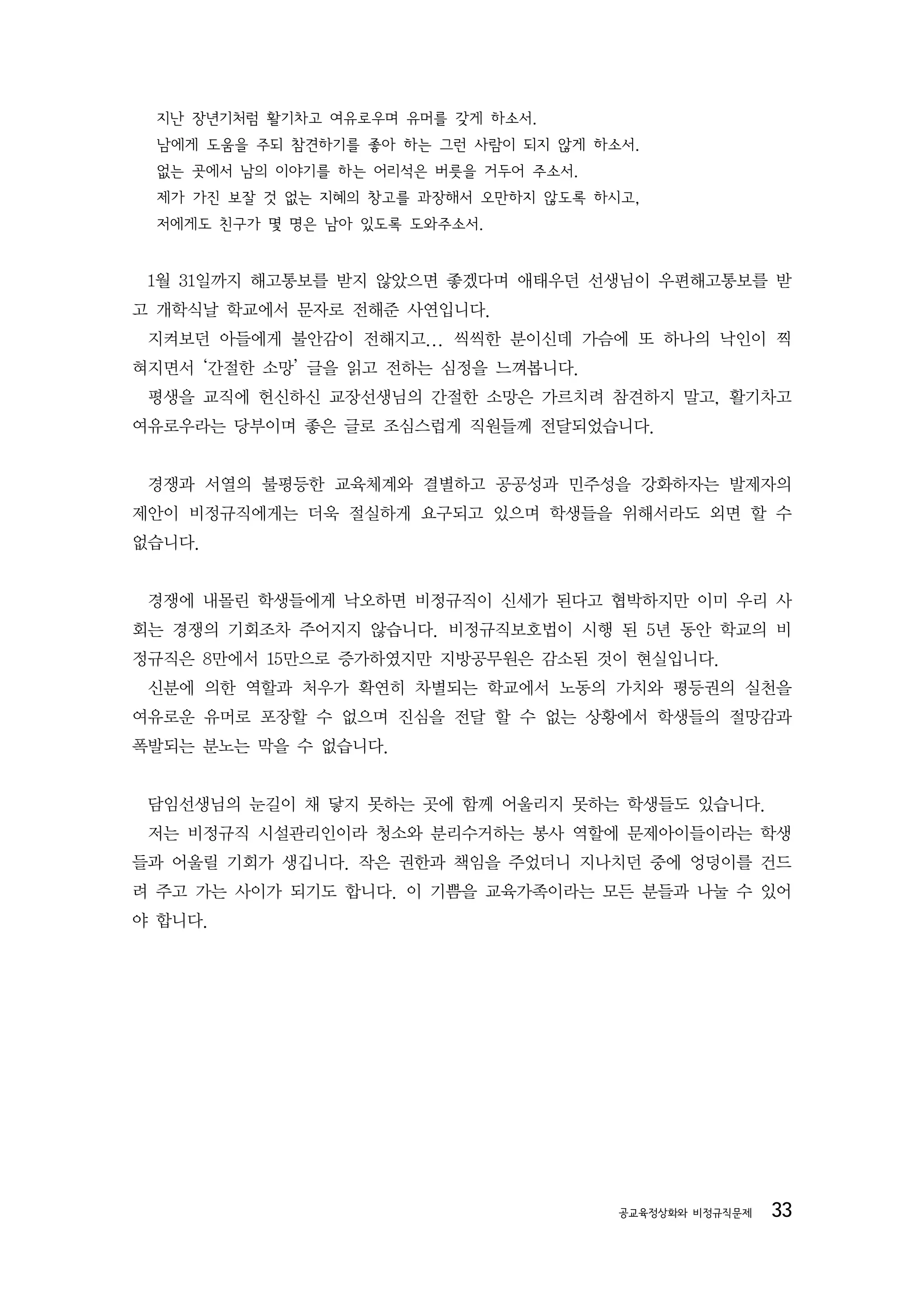 지난 장년기처럼 활기차고 여유로우며 유머를 갖게 하소서.
 남에게 도움을 주되 참견하기를 좋아 하는 그런 사람이 되지 않게 하소서.
 없는 곳에서 남의 이야기를 하는 어리석은 버릇을 거두어 주소서.
 제가 가진 보잘 것 없는 지혜의 창고를 과장해서 오만하지 않도록 하시고,
 저에게도 친구가 몇 명은 남아 있도록 도와주소서.


 1월 31일까지 해고통보를 받지 않았으면 좋겠다며 애태우던 선생님이 우편해고통보를 받
고 개학식날 학교에서 문자로 전해준 사연입니다.
 지켜보던 아들에게 불안감이 전해지고... 씩씩한 분이신데 가슴에 또 하나의 낙인이 찍
혀지면서 ‘간절한 소망’ 글을 읽고 전하는 심정을 느껴봅니다.
 평생을 교직에 헌신하신 교장선생님의 간절한 소망은 가르치려 참견하지 말고, 활기차고
여유로우라는 당부이며 좋은 글로 조심스럽게 직원들께 전달되었습니다.


 경쟁과 서열의 불평등한 교육체계와 결별하고 공공성과 민주성을 강화하자는 발제자의
제안이 비정규직에게는 더욱 절실하게 요구되고 있으며 학생들을 위해서라도 외면 할 수
없습니다.


 경쟁에 내몰린 학생들에게 낙오하면 비정규직이 신세가 된다고 협박하지만 이미 우리 사
회는 경쟁의 기회조차 주어지지 않습니다. 비정규직보호법이 시행 된 5년 동안 학교의 비
정규직은 8만에서 15만으로 증가하였지만 지방공무원은 감소된 것이 현실입니다.
 신분에 의한 역할과 처우가 확연히 차별되는 학교에서 노동의 가치와 평등권의 실천을
여유로운 유머로 포장할 수 없으며 진심을 전달 할 수 없는 상황에서 학생들의 절망감과
폭발되는 분노는 막을 수 없습니다.


 담임선생님의 눈길이 채 닿지 못하는 곳에 함께 어울리지 못하는 학생들도 있습니다.
 저는 비정규직 시설관리인이라 청소와 분리수거하는 봉사 역할에 문제아이들이라는 학생
들과 어울릴 기회가 생깁니다. 작은 권한과 책임을 주었더니 지나치던 중에 엉덩이를 건드
려 주고 가는 사이가 되기도 합니다. 이 기쁨을 교육가족이라는 모든 분들과 나눌 수 있어
야 합니다.




                                       공교육정상화와 비정규직문제   33
 