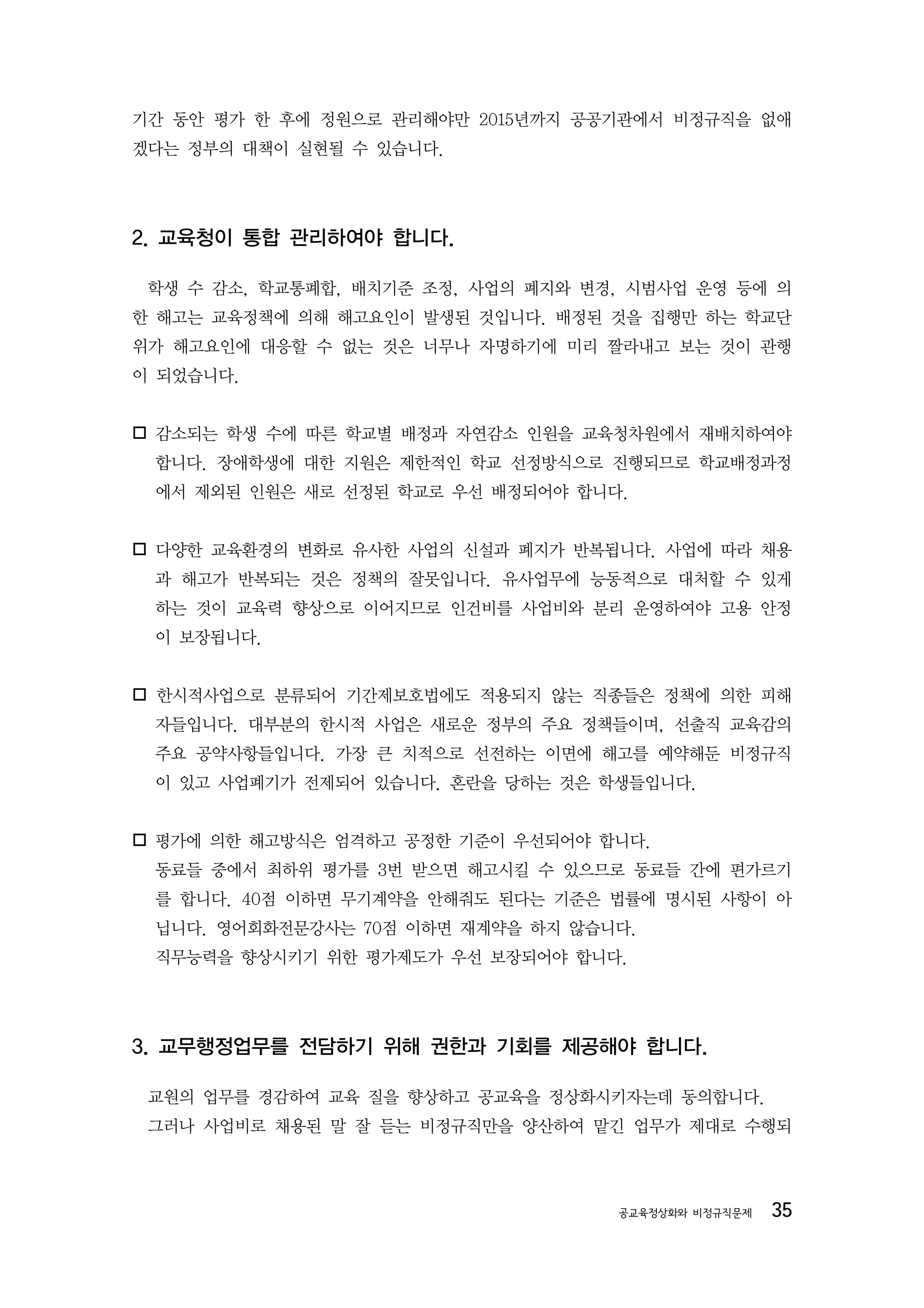 기간 동안 평가 한 후에 정원으로 관리해야만 2015년까지 공공기관에서 비정규직을 없애
겠다는 정부의 대책이 실현될 수 있습니다.




2. 교육청이 통합 관리하여야 합니다.

 학생 수 감소, 학교통폐합, 배치기준 조정, 사업의 폐지와 변경, 시범사업 운영 등에 의
한 해고는 교육정책에 의해 해고요인이 발생된 것입니다. 배정된 것을 집행만 하는 학교단
위가 해고요인에 대응할 수 없는 것은 너무나 자명하기에 미리 짤라내고 보는 것이 관행
이 되었습니다.


감소되는 학생 수에 따른 학교별 배정과 자연감소 인원을 교육청차원에서 재배치하여야
 합니다. 장애학생에 대한 지원은 제한적인 학교 선정방식으로 진행되므로 학교배정과정
 에서 제외된 인원은 새로 선정된 학교로 우선 배정되어야 합니다.


다양한 교육환경의 변화로 유사한 사업의 신설과 폐지가 반복됩니다. 사업에 따라 채용
 과 해고가 반복되는 것은 정책의 잘못입니다. 유사업무에 능동적으로 대처할 수 있게
 하는 것이 교육력 향상으로 이어지므로 인건비를 사업비와 분리 운영하여야 고용 안정
 이 보장됩니다.


한시적사업으로 분류되어 기간제보호법에도 적용되지 않는 직종들은 정책에 의한 피해
 자들입니다. 대부분의 한시적 사업은 새로운 정부의 주요 정책들이며, 선출직 교육감의
 주요 공약사항들입니다. 가장 큰 치적으로 선전하는 이면에 해고를 예약해둔 비정규직
 이 있고 사업폐기가 전제되어 있습니다. 혼란을 당하는 것은 학생들입니다.



 평가에 의한 해고방식은 엄격하고 공정한 기준이 우선되어야 합니다.
 동료들 중에서 최하위 평가를 3번 받으면 해고시킬 수 있으므로 동료들 간에 편가르기
 를 합니다. 40점 이하면 무기계약을 안해줘도 된다는 기준은 법률에 명시된 사항이 아
 닙니다. 영어회화전문강사는 70점 이하면 재계약을 하지 않습니다.
 직무능력을 향상시키기 위한 평가제도가 우선 보장되어야 합니다.




3. 교무행정업무를 전담하기 위해 권한과 기회를 제공해야 합니다.

 교원의 업무를 경감하여 교육 질을 향상하고 공교육을 정상화시키자는데 동의합니다.
 그러나 사업비로 채용된 말 잘 듣는 비정규직만을 양산하여 맡긴 업무가 제대로 수행되




                                    공교육정상화와 비정규직문제   35
 
