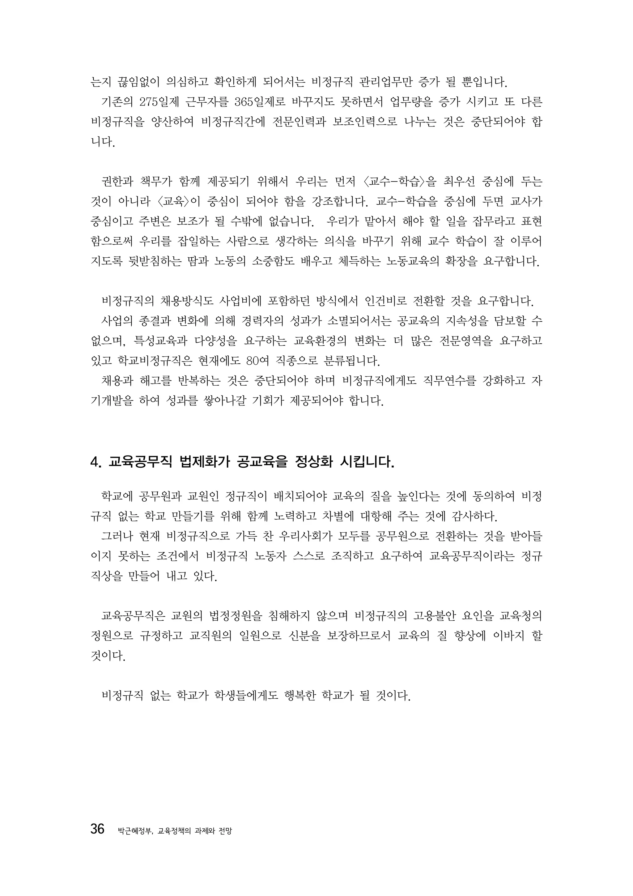 는지 끊임없이 의심하고 확인하게 되어서는 비정규직 관리업무만 증가 될 뿐입니다.
 기존의 275일제 근무자를 365일제로 바꾸지도 못하면서 업무량을 증가 시키고 또 다른
비정규직을 양산하여 비정규직간에 전문인력과 보조인력으로 나누는 것은 중단되어야 합
니다.


 권한과 책무가 함께 제공되기 위해서 우리는 먼저 <교수-학습>을 최우선 중심에 두는
것이 아니라 <교육>이 중심이 되어야 함을 강조합니다. 교수-학습을 중심에 두면 교사가
중심이고 주변은 보조가 될 수밖에 없습니다. 우리가 맡아서 해야 할 일을 잡무라고 표현
함으로써 우리를 잡일하는 사람으로 생각하는 의식을 바꾸기 위해 교수 학습이 잘 이루어
지도록 뒷받침하는 땀과 노동의 소중함도 배우고 체득하는 노동교육의 확장을 요구합니다.


 비정규직의 채용방식도 사업비에 포함하던 방식에서 인건비로 전환할 것을 요구합니다.
 사업의 종결과 변화에 의해 경력자의 성과가 소멸되어서는 공교육의 지속성을 담보할 수
없으며, 특성교육과 다양성을 요구하는 교육환경의 변화는 더 많은 전문영역을 요구하고
있고 학교비정규직은 현재에도 80여 직종으로 분류됩니다.
 채용과 해고를 반복하는 것은 중단되어야 하며 비정규직에게도 직무연수를 강화하고 자
기개발을 하여 성과를 쌓아나갈 기회가 제공되어야 합니다.




4. 교육공무직 법제화가 공교육을 정상화 시킵니다.

 학교에 공무원과 교원인 정규직이 배치되어야 교육의 질을 높인다는 것에 동의하여 비정
규직 없는 학교 만들기를 위해 함께 노력하고 차별에 대항해 주는 것에 감사하다.
 그러나 현재 비정규직으로 가득 찬 우리사회가 모두를 공무원으로 전환하는 것을 받아들
이지 못하는 조건에서 비정규직 노동자 스스로 조직하고 요구하여 교육공무직이라는 정규
직상을 만들어 내고 있다.


 교육공무직은 교원의 법정정원을 침해하지 않으며 비정규직의 고용불안 요인을 교육청의
정원으로 규정하고 교직원의 일원으로 신분을 보장하므로서 교육의 질 향상에 이바지 할
것이다.


 비정규직 없는 학교가 학생들에게도 행복한 학교가 될 것이다.




36    박근혜정부, 교육정책의 과제와 전망
 