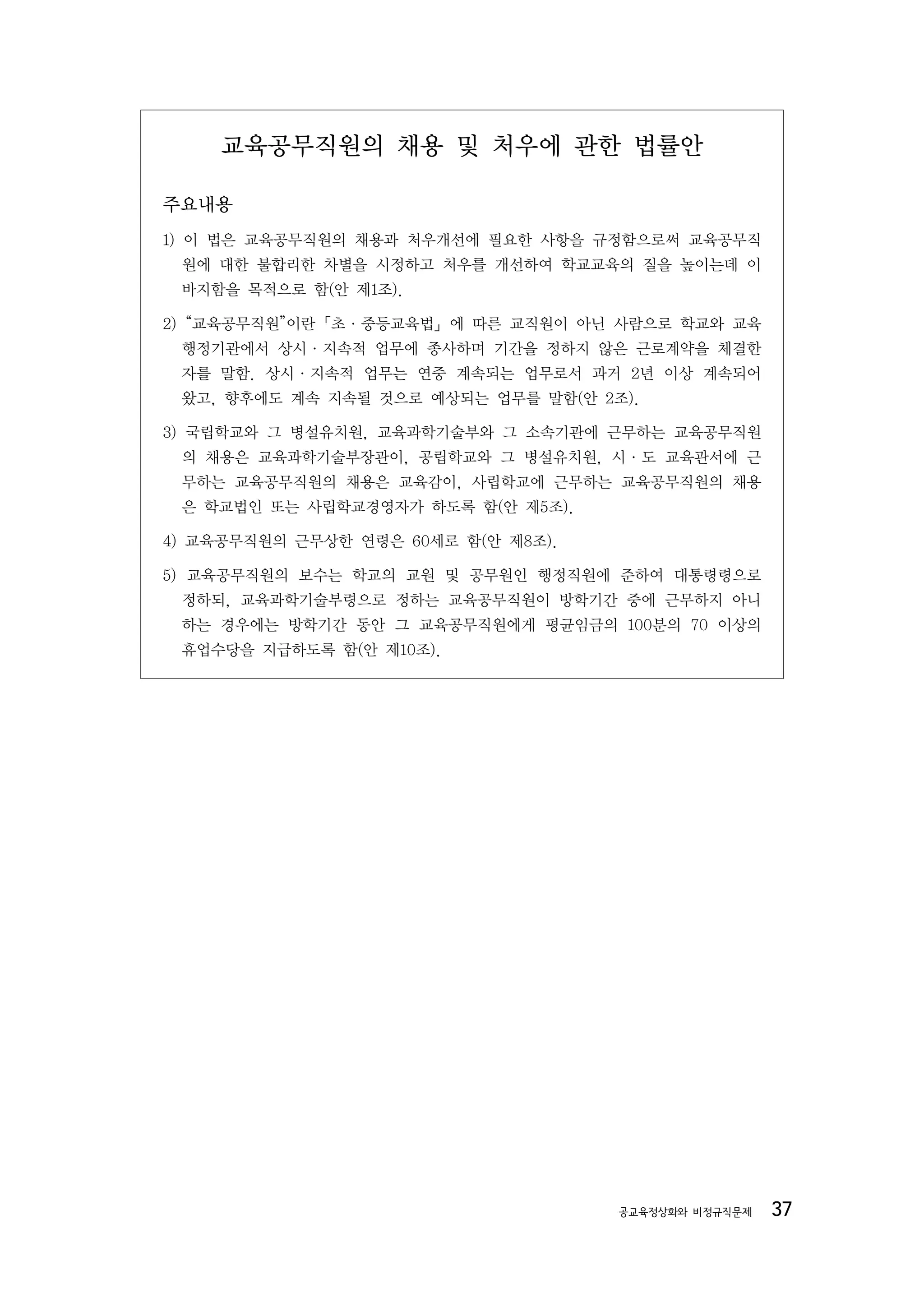 교육공무직원의 채용 및 처우에 관한 법률안

주요내용
1) 이 법은 교육공무직원의 채용과 처우개선에 필요한 사항을 규정함으로써 교육공무직
 원에 대한 불합리한 차별을 시정하고 처우를 개선하여 학교교육의 질을 높이는데 이
 바지함을 목적으로 함(안 제1조).

2) “교육공무직원”이란「초·중등교육법」에 따른 교직원이 아닌 사람으로 학교와 교육
 행정기관에서 상시·지속적 업무에 종사하며 기간을 정하지 않은 근로계약을 체결한
 자를 말함. 상시·지속적 업무는 연중 계속되는 업무로서 과거 2년 이상 계속되어
 왔고, 향후에도 계속 지속될 것으로 예상되는 업무를 말함(안 2조).

3) 국립학교와 그 병설유치원, 교육과학기술부와 그 소속기관에 근무하는 교육공무직원
 의 채용은 교육과학기술부장관이, 공립학교와 그 병설유치원, 시·도 교육관서에 근
 무하는 교육공무직원의 채용은 교육감이, 사립학교에 근무하는 교육공무직원의 채용
 은 학교법인 또는 사립학교경영자가 하도록 함(안 제5조).

4) 교육공무직원의 근무상한 연령은 60세로 함(안 제8조).

5) 교육공무직원의 보수는 학교의 교원 및 공무원인 행정직원에 준하여 대통령령으로
 정하되, 교육과학기술부령으로 정하는 교육공무직원이 방학기간 중에 근무하지 아니
 하는 경우에는 방학기간 동안 그 교육공무직원에게 평균임금의 100분의 70 이상의
 휴업수당을 지급하도록 함(안 제10조).




                                     공교육정상화와 비정규직문제   37
 