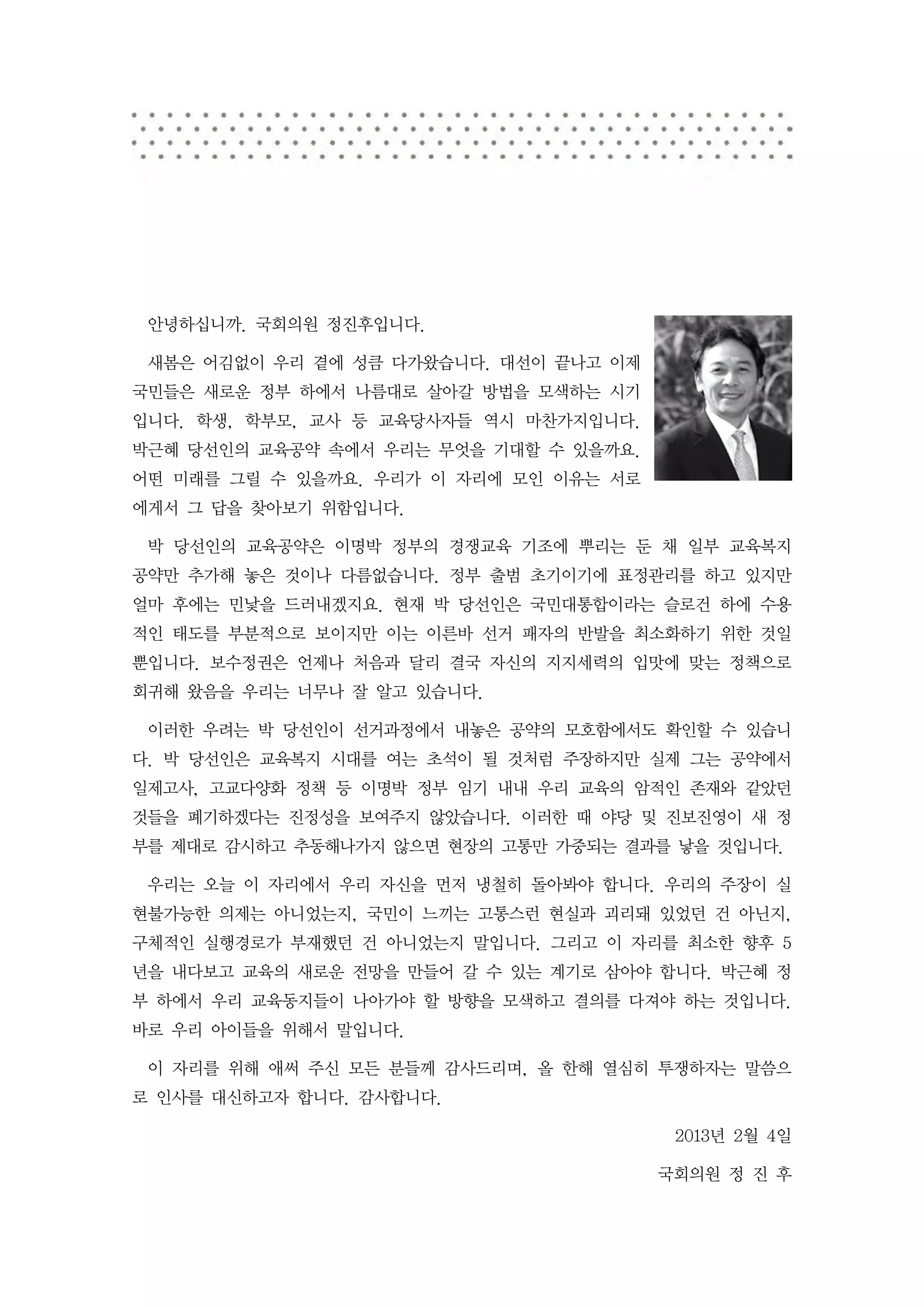 안녕하십니까. 국회의원 정진후입니다.

 새봄은 어김없이 우리 곁에 성큼 다가왔습니다. 대선이 끝나고 이제
국민들은 새로운 정부 하에서 나름대로 살아갈 방법을 모색하는 시기
입니다. 학생, 학부모, 교사 등 교육당사자들 역시 마찬가지입니다.
박근혜 당선인의 교육공약 속에서 우리는 무엇을 기대할 수 있을까요.
어떤 미래를 그릴 수 있을까요. 우리가 이 자리에 모인 이유는 서로
에게서 그 답을 찾아보기 위함입니다.

 박 당선인의 교육공약은 이명박 정부의 경쟁교육 기조에 뿌리는 둔 채 일부 교육복지
공약만 추가해 놓은 것이나 다름없습니다. 정부 출범 초기이기에 표정관리를 하고 있지만
얼마 후에는 민낯을 드러내겠지요. 현재 박 당선인은 국민대통합이라는 슬로건 하에 수용
적인 태도를 부분적으로 보이지만 이는 이른바 선거 패자의 반발을 최소화하기 위한 것일
뿐입니다. 보수정권은 언제나 처음과 달리 결국 자신의 지지세력의 입맛에 맞는 정책으로
회귀해 왔음을 우리는 너무나 잘 알고 있습니다.

 이러한 우려는 박 당선인이 선거과정에서 내놓은 공약의 모호함에서도 확인할 수 있습니
다. 박 당선인은 교육복지 시대를 여는 초석이 될 것처럼 주장하지만 실제 그는 공약에서
일제고사, 고교다양화 정책 등 이명박 정부 임기 내내 우리 교육의 암적인 존재와 같았던
것들을 폐기하겠다는 진정성을 보여주지 않았습니다. 이러한 때 야당 및 진보진영이 새 정
부를 제대로 감시하고 추동해나가지 않으면 현장의 고통만 가중되는 결과를 낳을 것입니다.

 우리는 오늘 이 자리에서 우리 자신을 먼저 냉철히 돌아봐야 합니다. 우리의 주장이 실
현불가능한 의제는 아니었는지, 국민이 느끼는 고통스런 현실과 괴리돼 있었던 건 아닌지,
구체적인 실행경로가 부재했던 건 아니었는지 말입니다. 그리고 이 자리를 최소한 향후 5
년을 내다보고 교육의 새로운 전망을 만들어 갈 수 있는 계기로 삼아야 합니다. 박근혜 정
부 하에서 우리 교육동지들이 나아가야 할 방향을 모색하고 결의를 다져야 하는 것입니다.
바로 우리 아이들을 위해서 말입니다.

 이 자리를 위해 애써 주신 모든 분들께 감사드리며, 올 한해 열심히 투쟁하자는 말씀으
로 인사를 대신하고자 합니다. 감사합니다.

                                         2013년 2월 4일

                                        국회의원 정 진 후
 