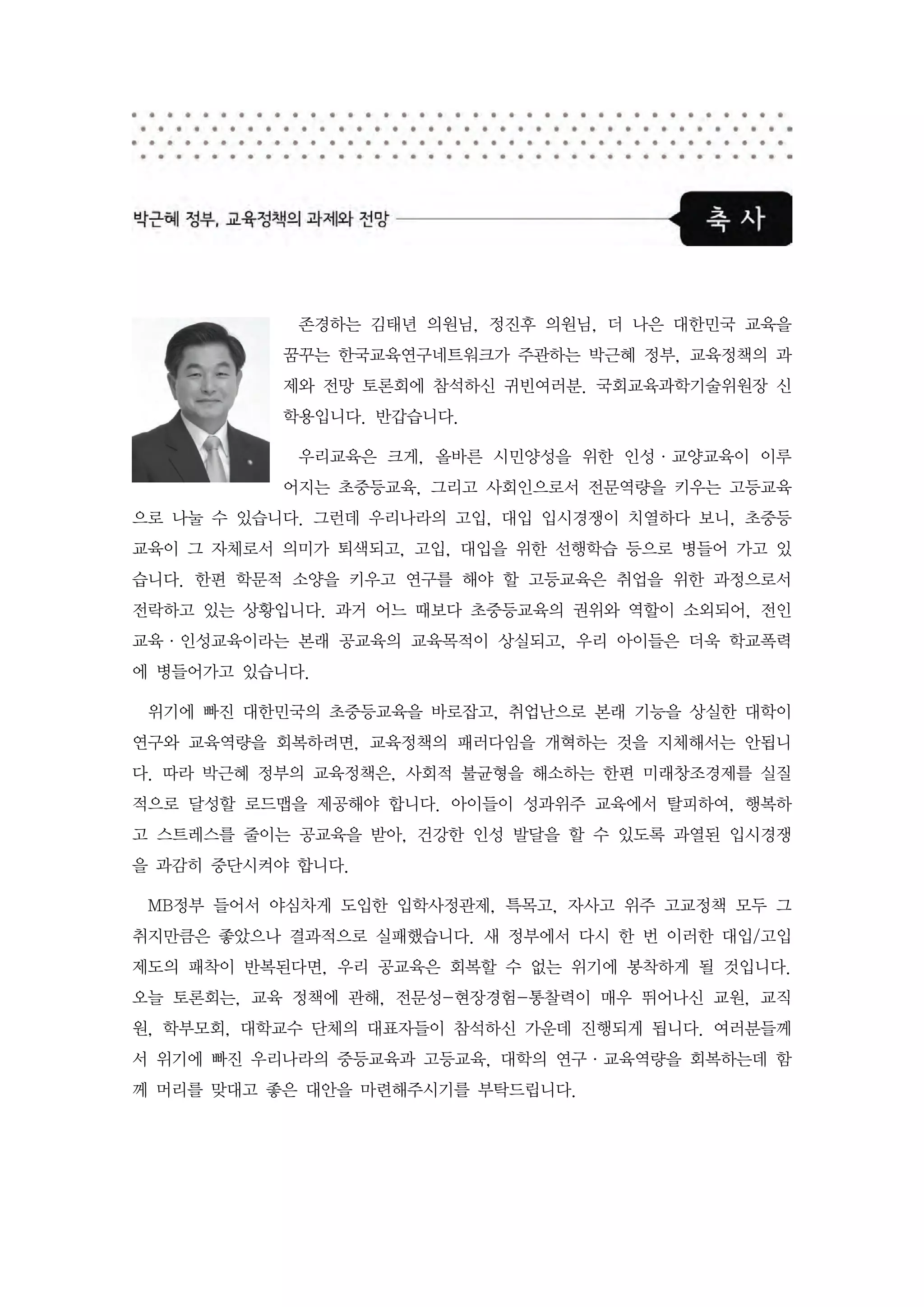 존경하는 김태년 의원님, 정진후 의원님, 더 나은 대한민국 교육을
           꿈꾸는 한국교육연구네트워크가 주관하는 박근혜 정부, 교육정책의 과
           제와 전망 토론회에 참석하신 귀빈여러분. 국회교육과학기술위원장 신
           학용입니다. 반갑습니다.

            우리교육은 크게, 올바른 시민양성을 위한 인성·교양교육이 이루
           어지는 초중등교육, 그리고 사회인으로서 전문역량을 키우는 고등교육
으로 나눌 수 있습니다. 그런데 우리나라의 고입, 대입 입시경쟁이 치열하다 보니, 초중등
교육이 그 자체로서 의미가 퇴색되고, 고입, 대입을 위한 선행학습 등으로 병들어 가고 있
습니다. 한편 학문적 소양을 키우고 연구를 해야 할 고등교육은 취업을 위한 과정으로서
전락하고 있는 상황입니다. 과거 어느 때보다 초중등교육의 권위와 역할이 소외되어, 전인
교육·인성교육이라는 본래 공교육의 교육목적이 상실되고, 우리 아이들은 더욱 학교폭력
에 병들어가고 있습니다.

 위기에 빠진 대한민국의 초중등교육을 바로잡고, 취업난으로 본래 기능을 상실한 대학이
연구와 교육역량을 회복하려면, 교육정책의 패러다임을 개혁하는 것을 지체해서는 안됩니
다. 따라 박근혜 정부의 교육정책은, 사회적 불균형을 해소하는 한편 미래창조경제를 실질
적으로 달성할 로드맵을 제공해야 합니다. 아이들이 성과위주 교육에서 탈피하여, 행복하
고 스트레스를 줄이는 공교육을 받아, 건강한 인성 발달을 할 수 있도록 과열된 입시경쟁
을 과감히 중단시켜야 합니다.

 MB정부 들어서 야심차게 도입한 입학사정관제, 특목고, 자사고 위주 고교정책 모두 그
취지만큼은 좋았으나 결과적으로 실패했습니다. 새 정부에서 다시 한 번 이러한 대입/고입
제도의 패착이 반복된다면, 우리 공교육은 회복할 수 없는 위기에 봉착하게 될 것입니다.
오늘 토론회는, 교육 정책에 관해, 전문성-현장경험-통찰력이 매우 뛰어나신 교원, 교직
원, 학부모회, 대학교수 단체의 대표자들이 참석하신 가운데 진행되게 됩니다. 여러분들께
서 위기에 빠진 우리나라의 중등교육과 고등교육, 대학의 연구·교육역량을 회복하는데 함
께 머리를 맞대고 좋은 대안을 마련해주시기를 부탁드립니다.
 