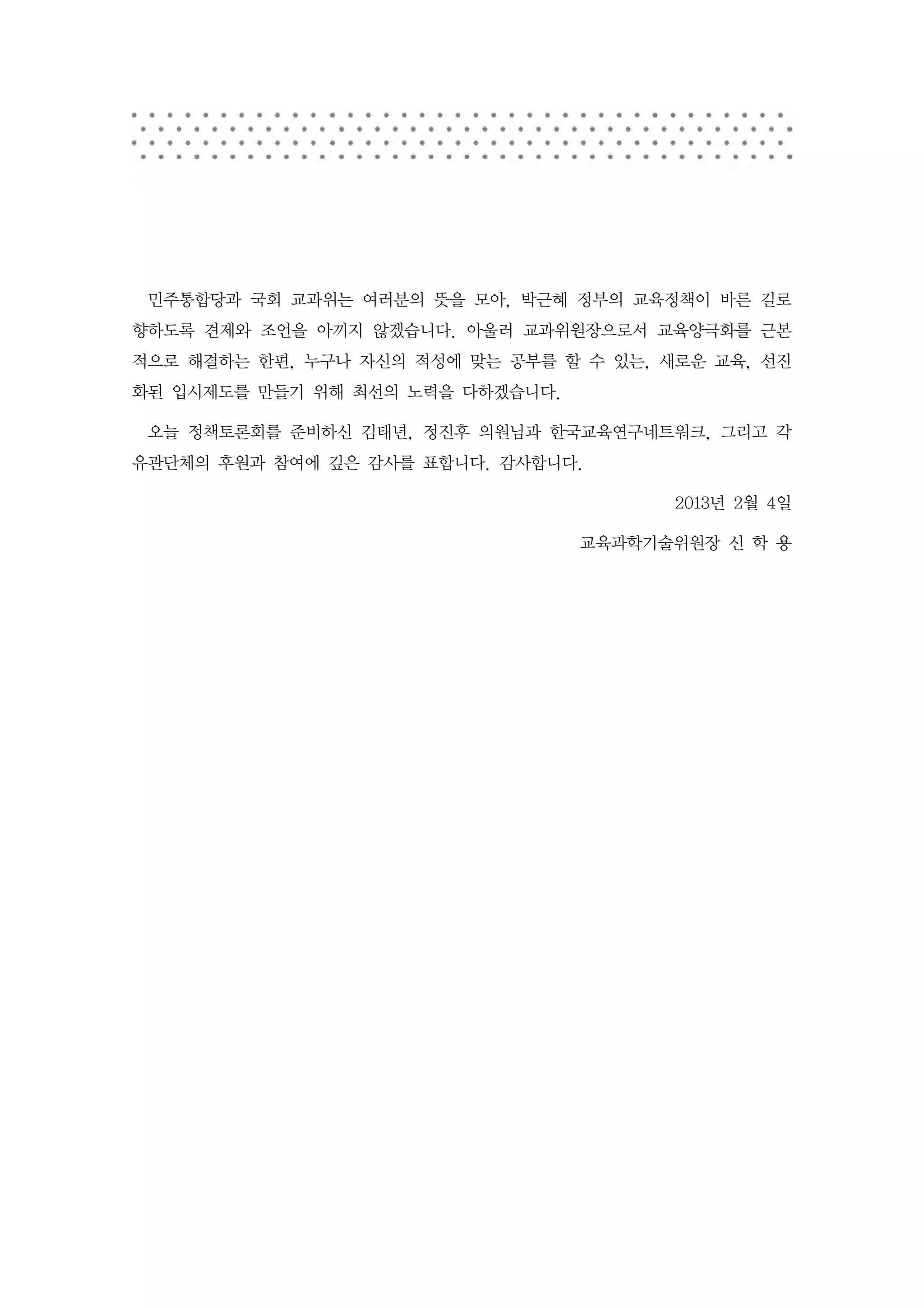 민주통합당과 국회 교과위는 여러분의 뜻을 모아, 박근혜 정부의 교육정책이 바른 길로
향하도록 견제와 조언을 아끼지 않겠습니다. 아울러 교과위원장으로서 교육양극화를 근본
적으로 해결하는 한편, 누구나 자신의 적성에 맞는 공부를 할 수 있는, 새로운 교육, 선진
화된 입시제도를 만들기 위해 최선의 노력을 다하겠습니다.

 오늘 정책토론회를 준비하신 김태년, 정진후 의원님과 한국교육연구네트워크, 그리고 각
유관단체의 후원과 참여에 깊은 감사를 표합니다. 감사합니다.

                                         2013년 2월 4일

                                  교육과학기술위원장 신 학 용
 