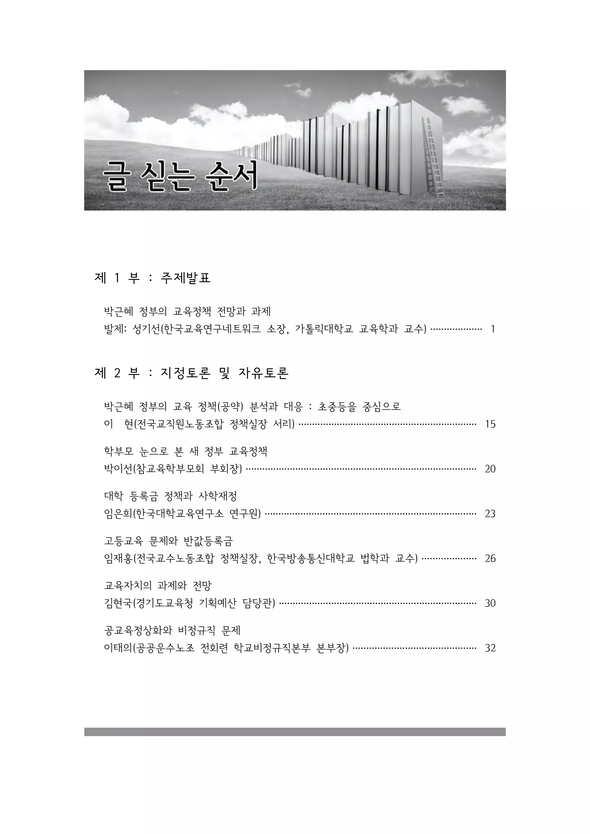 제 1 부 : 주제발표

 박근혜 정부의 교육정책 전망과 과제
 발제: 성기선(한국교육연구네트워크 소장, 가톨릭대학교 교육학과 교수) ··················· 1



제 2 부 : 지 정 토론 및 자유토론

 박근혜 정부의 교육 정책(공약) 분석과 대응 : 초중등을 중심으로
 이    현(전국교직원노동조합 정책실장 서리) ································································· 15

 학부모 눈으로 본 새 정부 교육정책
 박이선(참교육학부모회 부회장) ···················································································· 20

 대학 등록금 정책과 사학재정
 임은희(한국대학교육연구소 연구원) ············································································· 23

 고등교육 문제와 반값등록금
 임재홍(전국교수노동조합 정책실장, 한국방송통신대학교 법학과 교수) ···················· 26

 교육자치의 과제와 전망
 김현국(경기도교육청 기획예산 담당관) ········································································ 30

 공교육정상화와 비정규직 문제
 이태의(공공운수노조 전회련 학교비정규직본부 본부장) ············································· 32
 