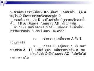 9. นำ้ำ ลึก มีด รรชนีห ัก เห 0.5 เมื่อ เทีย บกับ นำ้ำ ตื้น   จุด A 
อยู่ใ นนำ้ำ ตื้น ห่ำ งจำกบริเ วณนำ้ำ ลึก 9
    เซนติเ มตร  จุด B  อยู่ใ นนำ้ำ ลึก ห่ำ งจำกบริเ วณนำ้ำ
ตื้น   18 เซนติเ มตร  โดยแนว AB  ตั้ง ฉำกกับ
    แนวแบ่ง เขตนำ้ำ ลึก และนำ้ำ ตื้น   เมื่อ คลื่น ในนำ้ำ ตื้น มี
ควำมยำวคลื่น 3 เซนติเ มตร  จงหำว่ำ

            ก.    จำำ นวนลูก คลื่น จำก A ดึง B 
เป็น เท่ำ ไร
            ข.    ถ้ำ จุด C  อยู่บ นแนวแบ่ง เขตที่
ห่ำ งจำก A  15  เซนติเ มตร  คลื่น จำกนำ้ำ ตื้น A  จะ
             ผ่ำ นไปยัง นำ้ำ ลึก ในแนว AC  ได้ห รือ ไม่
เพรำะเหตุใ ด
 