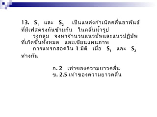 13.  S1  และ  S2   เป็น แหล่ง กำำ เนิด คลื่น อำพัน ธ์
ที่ม ีเ ฟสตรงกัน ข้ำ มกัน   ในคลื่น นำ้ำ รูป
         วงกลม  จงหำจำำ นวนแนวบัพ และแนวปฏิบ ัพ
ที่เ กิด ขึ้น ทั้ง หมด   และเขีย นแผนภำพ
         กำรแทรกสอดใน 1 มิต ิ  เมื่อ   S1  และ  S2
ห่ำ งกัน

              ก. 2  เท่ำ ของควำมยำวคลื่น
              ข. 2.5 เท่ำ ของควำมยำวคลื่น
 