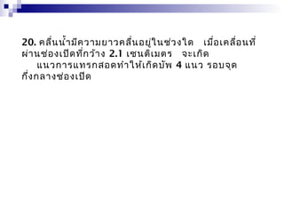 20. คลื่น นำ้า มีค วามยาวคลื่น อยู่ใ นช่ว งใด   เมื่อ เคลื่อ นที่
ผ่า นช่อ งเปิด ที่ก ว้า ง 2.1 เซนติเ มตร  จะเกิด
      แนวการแทรกสอดทำา ให้เ กิด บัพ 4 แนว รอบจุด
กึ่ง กลางช่อ งเปิด
 