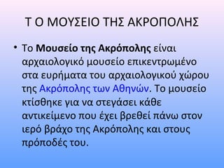 T O MΟΥΣΕΙΟ ΤΗΣ ΑΚΡΟΠΟΛΗΣ
• Το Mουσείο της Ακρόπολης είναι
  αρχαιολογικό μουσείο επικεντρωμένο
  στα ευρήματα του αρχαιολογικού χώρου
  της Ακρόπολης των Αθηνών. Το μουσείο
  κτίσθηκε για να στεγάσει κάθε
  αντικείμενο που έχει βρεθεί πάνω στον
  ιερό βράχο της Ακρόπολης και στους
  πρόποδές του.
 