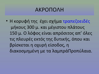 ΑΚΡΟΠΟΛΗ
• Η κορυφή της έχει σχήμα τραπεζοειδές
   μήκους 300 μ. και μέγιστου πλάτους
  150 μ. Ο λόφος είναι απρόσιτος απ’ όλες
  τις πλευρές εκτός της δυτικής, όπου και
  βρίσκεται η οχυρή είσοδος, η
  διακοσμημένη με τα λαμπράΠροπύλαια.
 