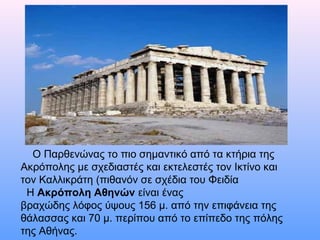     Ο Παρθενώνας το πιο σημαντικό από τα κτήρια της 
Ακρόπολης με σχεδιαστές και εκτελεστές τον Ικτίνο και 
τον Καλλικράτη (πιθανόν σε σχέδια του Φειδία
  Η Ακρόπολη Αθηνών είναι ένας 
βραχώδης λόφος ύψους 156 μ. από την επιφάνεια της 
θάλασσας και 70 μ. περίπου από το επίπεδο της πόλης 
της Αθήνας. 
 