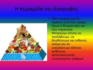 Η πυραμίδα τθσ διατροφισ
            • Όλοι γνωρίηουμε ότι
              είμαςτε αυτό που τρϊμε.
              Όμωσ θ κεωρία πάει και
              λίγο παραπζρα.
              Μποροφμε επίςθσ να
              προλάβουμε, να
              βοθκιςουμε και πικανϊσ
              ακόμα και να
              γιατρζψουμε κάποιεσ
              αςκζνειεσ
              καταναλϊνοντασ
              ςυγκεκριμζνα τρόφιμα.
 