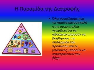 Η Πυραμίδα τθσ Διατροφισ
            • Όλοι γνωρίηουμε πωσ
              τα καρότα κάνουν καλό
              ςτθν όραςθ, αλλά
              γνωρίηετε ότι τα
              αβοκάντο μποροφν να
              βοθκιςουν τθν
              επιδερμίδα του
              προςϊπου και οι
              μπανάνεσ μποροφν να
              καταπραΰνουν τον
              βιχα.
 