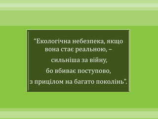 “Екологічна небезпека, якщо
    вона стає реальною, –
      сильніша за війну,
     бо вбиває поступово,
з прицілом на багато поколінь”.
 