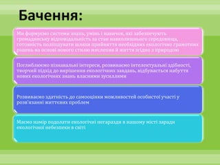 Бачення:
Ми формуємо системи знань, умінь і навичок, які забезпечують
громадянську відповідальність за стан навколишнього середовища,
готовність поліпшувати шляхи прийняття необхідних екологічно грамотних
рішень на основі нового стилю мислення й життя згідно з природою

Поглиблюємо пізнавальні інтереси, розвиваємо інтелектуальні здібності,
творчий підхід до вирішення екологічних завдань, відбувається набуття
нових екологічних знань власними зусиллями


Розвиваємо здатність до самооцінки можливостей особистої участі у
розв’язанні життєвих проблем


Маємо намір подолати екологічні негаразди в нашому місті заради
екологічної небезпеки в світі
 