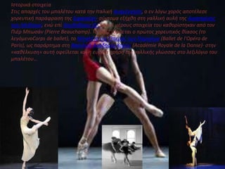 Ιςτορικά ςτοιχεία
Στισ απαρχζσ του μπαλζτου κατά την Ιταλική Αναγζννηςη, ο εν λόγω χορόσ αποτζλεςε
χορευτική παράφραςη τησ ξιφαςκίασ· ςφντομα εξήχθη ςτη γαλλική αυλή τησ Αικατερίνησ
των Μεδίκων, ενώ επί Λουδοβίκου ΙΔ΄ τα επί μζρουσ ςτοιχεία του καθορίςτηκαν από τον
Πιζρ Μπωςάν (Pierre Beauchamp). Το 1661 ιδρφεται ο πρώτοσ χορευτικόσ θίαςοσ (το
λεγόμενοCorps de ballet), το Μπαλζτο τησ Όπερασ των Παριςίων (Ballet de l'Opéra de
Paris), ωσ παράρτημα ςτη Βαςιλική Ακαδημία Χοροφ (Académie Royale de la Danse)· ςτην
«καθζλκυςη» αυτή οφείλεται και η ευρεία χρήςη τησ γαλλικήσ γλώςςασ ςτο λεξιλόγιο του
μπαλζτου…
 